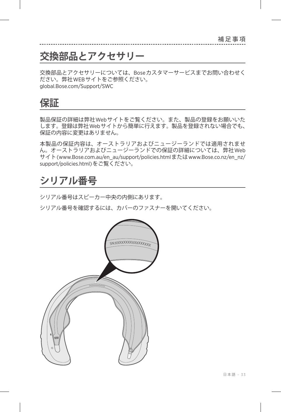  日本語 - 33補足事項交換部品とアクセサリー交換部品とアクセサリーについては、Boseカスタマーサービスまでお問い合わせください。弊社WEBサイトをご参照ください。   global.Bose.com/Support/SWC保証製品保証の詳細は弊社Web サイトをご覧ください。また、製品の登録をお願いいたします。登録は弊社Web サイトから簡単に行えます。製品を登録されない場合でも、保証の内容に変更はありません。本製品の保証内容は、オーストラリアおよびニュージーランドでは適用されません。オーストラリアおよびニュージーランドでの保証の詳細については、弊社Webサイト(www.Bose.com.au/en_au/support/policies.htmlまたはwww.Bose.co.nz/en_nz/support/policies.html)をご覧ください。シリアル番号シリアル番号はスピーカー中央の内側にあります。シリアル番号を確認するには、カバーのファスナーを開いてください。SN:XXXXXXXXXXXXXXXXXSN:XXXXXXXXXXXXXXXXX