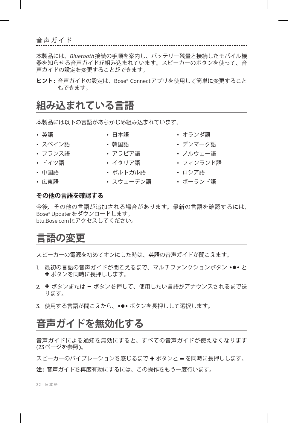 22-  日本語音声ガイド本製品には、Bluetooth接続の手順を案内し、バッテリー残量と接続したモバイル機器を知らせる音声ガイドが組み込まれています。スピーカーのボタンを使って、音声ガイドの設定を変更することができます。ヒント:  音声ガイドの設定は、Bose® Connectアプリを使用して簡単に変更することもできます。組み込まれている言語本製品には以下の言語があらかじめ組み込まれています。•  英語 •  日本語 •  オランダ語•  スペイン語 •  韓国語 •  デンマーク語•  フランス語 •  アラビア語 •  ノルウェー語•  ドイツ語 •  イタリア語 •  フィンランド語•  中国語 •  ポルトガル語 •  ロシア語•  広東語 •  スウェーデン語 •  ポーランド語その他の言語を確認する今後、その他の言語が追加される場合があります。最新の言語を確認するには、Bose® Updaterをダウンロードします。   btu.Bose.comにアクセスしてください。言語の変更スピーカーの電源を初めてオンにした時は、英語の音声ガイドが聞こえます。1.   最初の言語の音声ガイドが聞こえるまで、マルチファンクションボタン  と + ボタンを同時に長押しします。2.   + ボタンまたは – ボタンを押して、使用したい言語がアナウンスされるまで送ります。3.   使用する言語が聞こえたら、  ボタンを長押しして選択します。音声ガイドを無効化する音声ガイドによる通知を無効にすると、すべての音声ガイドが使えなくなります(23ページを参照)。スピーカーのバイブレーションを感じるまで + ボタンと – を同時に長押しします。注:  音声ガイドを再度有効にするには、この操作をもう一度行います。