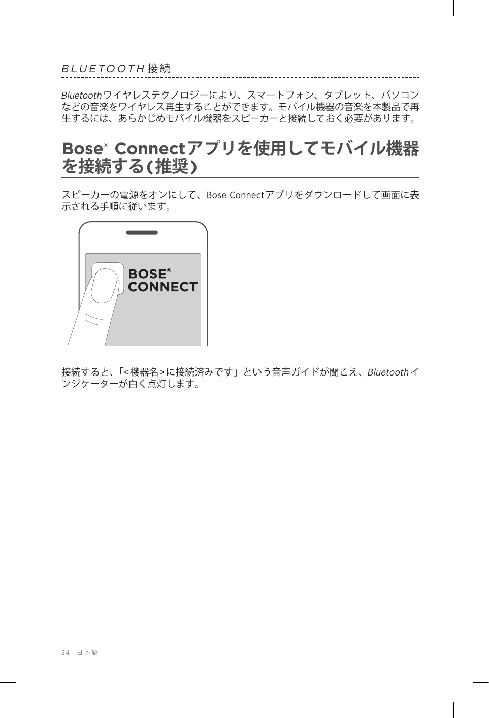 24-  日本語BLUETOOTH接続Bluetoothワイヤレステクノロジーにより、スマートフォン、タブレット、パソコンなどの音楽をワイヤレス再生することができます。モバイル機器の音楽を本製品で再生するには、あらかじめモバイル機器をスピーカーと接続しておく必要があります。Bose® Connectアプリを使用してモバイル機器を接続する(推奨)スピーカーの電源をオンにして、Bose Connectアプリをダウンロードして画面に表示される手順に従います。接続すると、「&lt;機器名&gt;に接続済みです」という音声ガイドが聞こえ、Bluetoothインジケーターが白く点灯します。