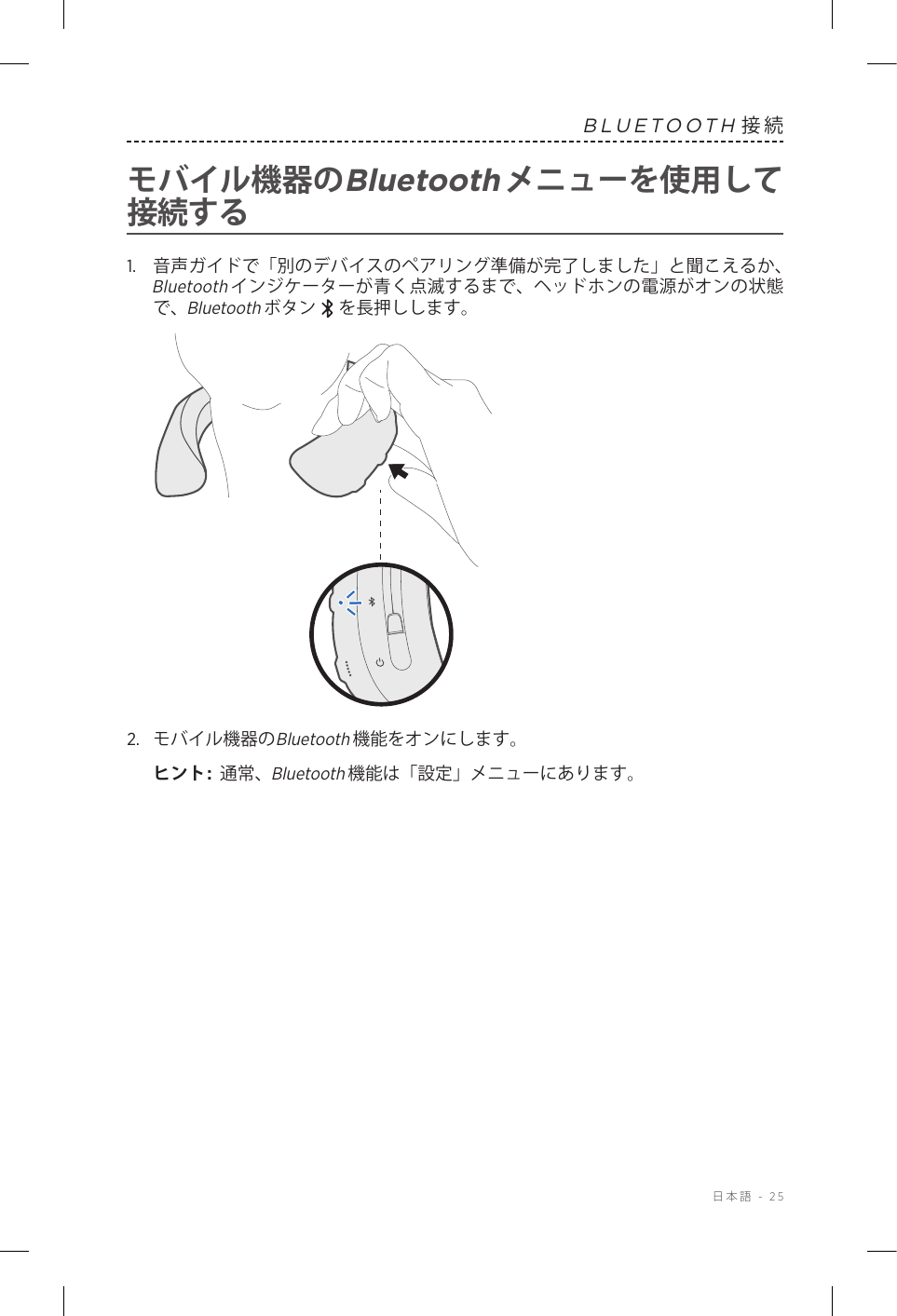  日本語 - 25BLUETOOTH接続モバイル機器のBluetoothメニューを使用して接続する1.   音声ガイドで「別のデバイスのペアリング準備が完了しました」と聞こえるか、Bluetoothインジケーターが青く点滅するまで、ヘッドホンの電源がオンの状態で、Bluetoothボタン   を長押しします。2.  モバイル機器のBluetooth機能をオンにします。ヒント:  通常、Bluetooth機能は「設定」メニューにあります。