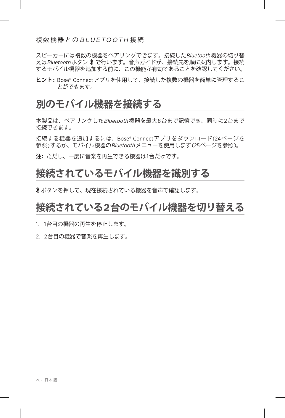 28-  日本語複数機器とのBLUETOOTH接続スピーカーには複数の機器をペアリングできます。接続したBluetooth機器の切り替えはBluetoothボタン  で行います。音声ガイドが、接続先を順に案内します。接続するモバイル機器を追加する前に、この機能が有効であることを確認してください。ヒント:  Bose® Connectアプリを使用して、接続した複数の機器を簡単に管理することができます。別のモバイル機器を接続する本製品は、ペアリングしたBluetooth機器を最大8台まで記憶でき、同時に2台まで接続できます。接続する機器を追加するには、Bose® Connectアプリをダウンロード(24ページを参照)するか、モバイル機器のBluetoothメニューを使用します(25ページを参照)。注:  ただし、一度に音楽を再生できる機器は1台だけです。接続されているモバイル機器を識別するボタンを押して、現在接続されている機器を音声で確認します。接続されている2台のモバイル機器を切り替える1.  1台目の機器の再生を停止します。2.  2台目の機器で音楽を再生します。