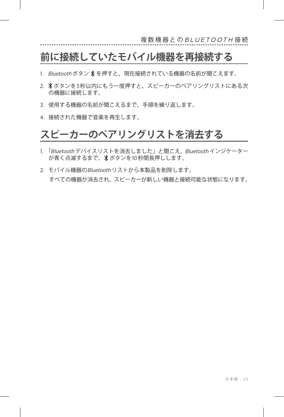  日本語 - 29複数機器とのBLUETOOTH接続前に接続していたモバイル機器を再接続する1.   Bluetoothボタン   を押すと、現在接続されている機器の名前が聞こえます。2.    ボタンを3秒以内にもう一度押すと、スピーカーのペアリングリストにある次の機器に接続します。3.  使用する機器の名前が聞こえるまで、手順を繰り返します。4.  接続された機器で音楽を再生します。スピーカーのペアリングリストを消去する1.  「Bluetoothデバイスリストを消去しました」と聞こえ、Bluetoothインジケーターが青く点滅するまで、 ボタンを10秒間長押しします。2.  モバイル機器のBluetoothリストから本製品を削除します。すべての機器が消去され、スピーカーが新しい機器と接続可能な状態になります。