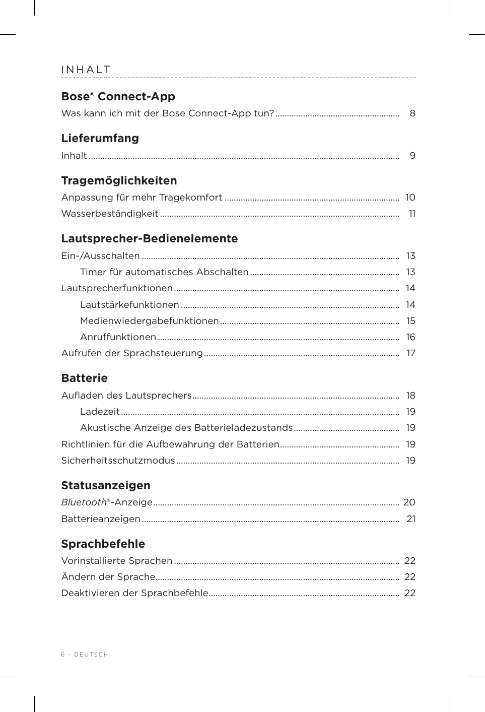 6 - DEUTSCHINHALTBose® Connect-AppWas kann ich mit der Bose Connect-App tun? ......................................................  8LieferumfangInhalt .......................................................................................................................................  9TragemöglichkeitenAnpassung für mehr Tragekomfort ............................................................................ 10Wasserbeständigkeit ........................................................................................................ 11Lautsprecher-BedienelementeEin-/Ausschalten ................................................................................................................  13Timer für automatisches Abschalten .................................................................  13Lautsprecherfunktionen ..................................................................................................  14Lautstärkefunktionen ............................................................................................... 14Medienwiedergabefunktionen ..............................................................................  15Anruunktionen ......................................................................................................... 16Aufrufen der Sprachsteuerung .....................................................................................  17BatterieAuﬂaden des Lautsprechers ..........................................................................................  18Ladezeit .........................................................................................................................  19Akustische Anzeige des Batterieladezustands ..............................................  19Richtlinien für die Aufbewahrung der Batterien ....................................................  19Sicherheitsschutzmodus .................................................................................................  19StatusanzeigenBluetooth®-Anzeige ........................................................................................................... 20Batterieanzeigen ................................................................................................................  21SprachbefehleVorinstallierte Sprachen ..................................................................................................  22Ändern der Sprache .......................................................................................................... 22Deaktivieren der Sprachbefehle ................................................................................... 22