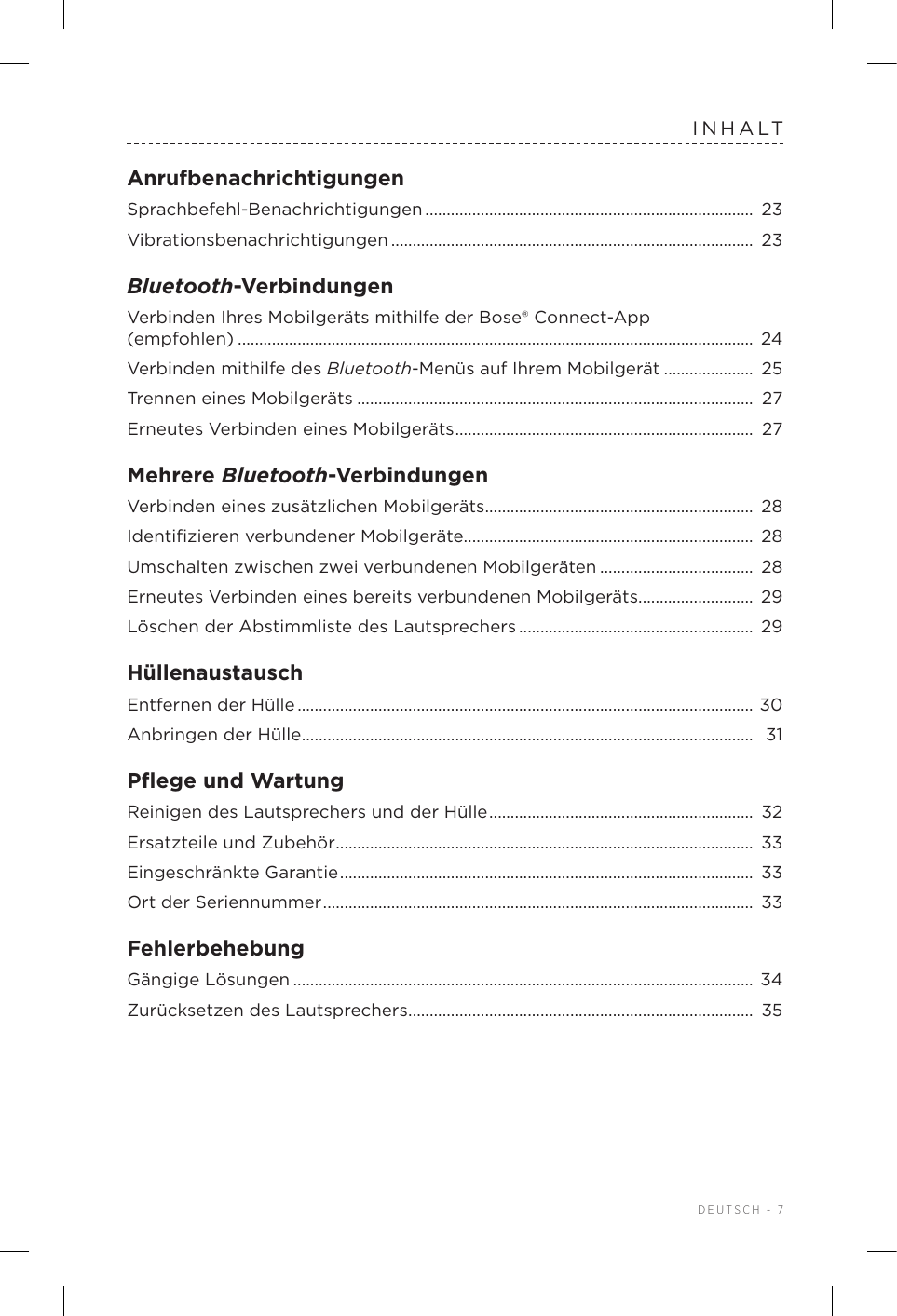  DEUTSCH - 7INHALTAnrufbenachrichtigungenSprachbefehl-Benachrichtigungen .............................................................................  23Vibrationsbenachrichtigungen ..................................................................................... 23Bluetooth-VerbindungenVerbinden Ihres Mobilgeräts mithilfe der Bose® Connect-App  (empfohlen) ......................................................................................................................... 24Verbinden mithilfe des Bluetooth-Menüs auf Ihrem Mobilgerät ..................... 25Trennen eines Mobilgeräts ............................................................................................. 27Erneutes Verbinden eines Mobilgeräts ...................................................................... 27Mehrere Bluetooth-VerbindungenVerbinden eines zusätzlichen Mobilgeräts ............................................................... 28Identiﬁzieren verbundener Mobilgeräte.................................................................... 28Umschalten zwischen zwei verbundenen Mobilgeräten .................................... 28Erneutes Verbinden eines bereits verbundenen Mobilgeräts ...........................  29Löschen der Abstimmliste des Lautsprechers ....................................................... 29HüllenaustauschEntfernen der Hülle ...........................................................................................................  30Anbringen der Hülle .......................................................................................................... 31Pﬂege und WartungReinigen des Lautsprechers und der Hülle ..............................................................  32Ersatzteile und Zubehör .................................................................................................. 33Eingeschränkte Garantie .................................................................................................  33Ort der Seriennummer ..................................................................................................... 33FehlerbehebungGängige Lösungen ............................................................................................................ 34Zurücksetzen des Lautsprechers ................................................................................. 35