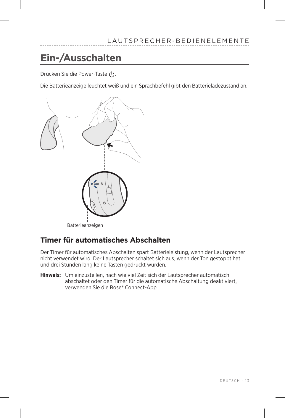  DEUTSCH - 13LAUTSPRECHER-BEDIENELEMENTEEin-/AusschaltenDrücken Sie die Power-Taste  . Die Batterieanzeige leuchtet weiß und ein Sprachbefehl gibt den Batterieladezustand an.BatterieanzeigenTimer für automatisches AbschaltenDer Timer für automatisches Abschalten spart Batterieleistung, wenn der Lautsprecher nicht verwendet wird. Der Lautsprecher schaltet sich aus, wenn der Ton gestoppt hat und drei Stunden lang keine Tasten gedrückt wurden. Hinweis:  Um einzustellen, nach wie viel Zeit sich der Lautsprecher automatisch abschaltet oder den Timer für die automatische Abschaltung deaktiviert, verwenden Sie die Bose® Connect-App.