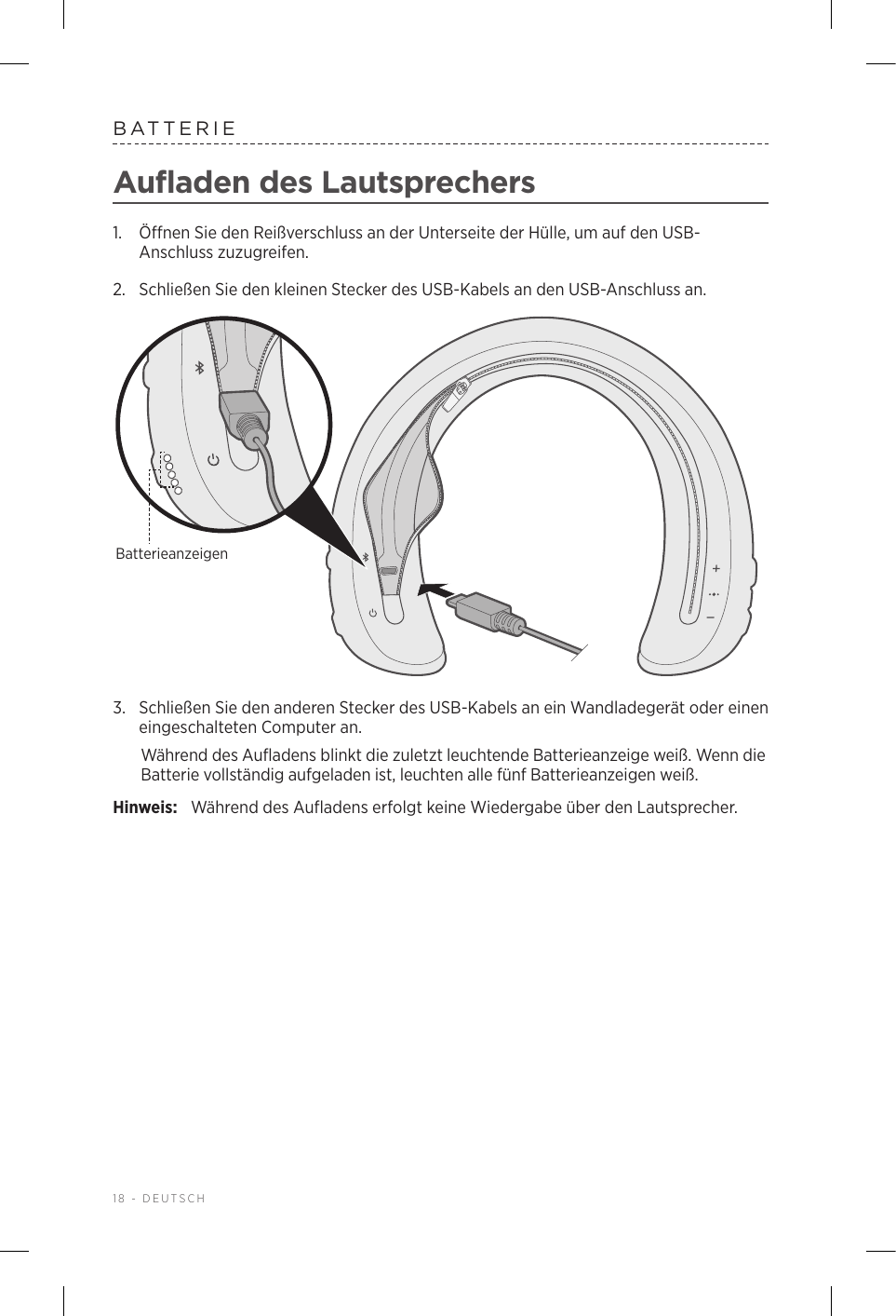 18 - DEUTSCHBATTERIEAufladen des Lautsprechers1.  Öffnen Sie den Reißverschluss an der Unterseite der Hülle, um auf den USB-Anschluss zuzugreifen.2.  Schließen Sie den kleinen Stecker des USB-Kabels an den USB-Anschluss an. Batterieanzeigen3.  Schließen Sie den anderen Stecker des USB-Kabels an ein Wandladegerät oder einen eingeschalteten Computer an. Während des Aufladens blinkt die zuletzt leuchtende Batterieanzeige weiß. Wenndie Batterie vollständig aufgeladen ist, leuchten alle fünf Batterieanzeigen weiß.Hinweis:  Während des Aufladens erfolgt keine Wiedergabe über den Lautsprecher.
