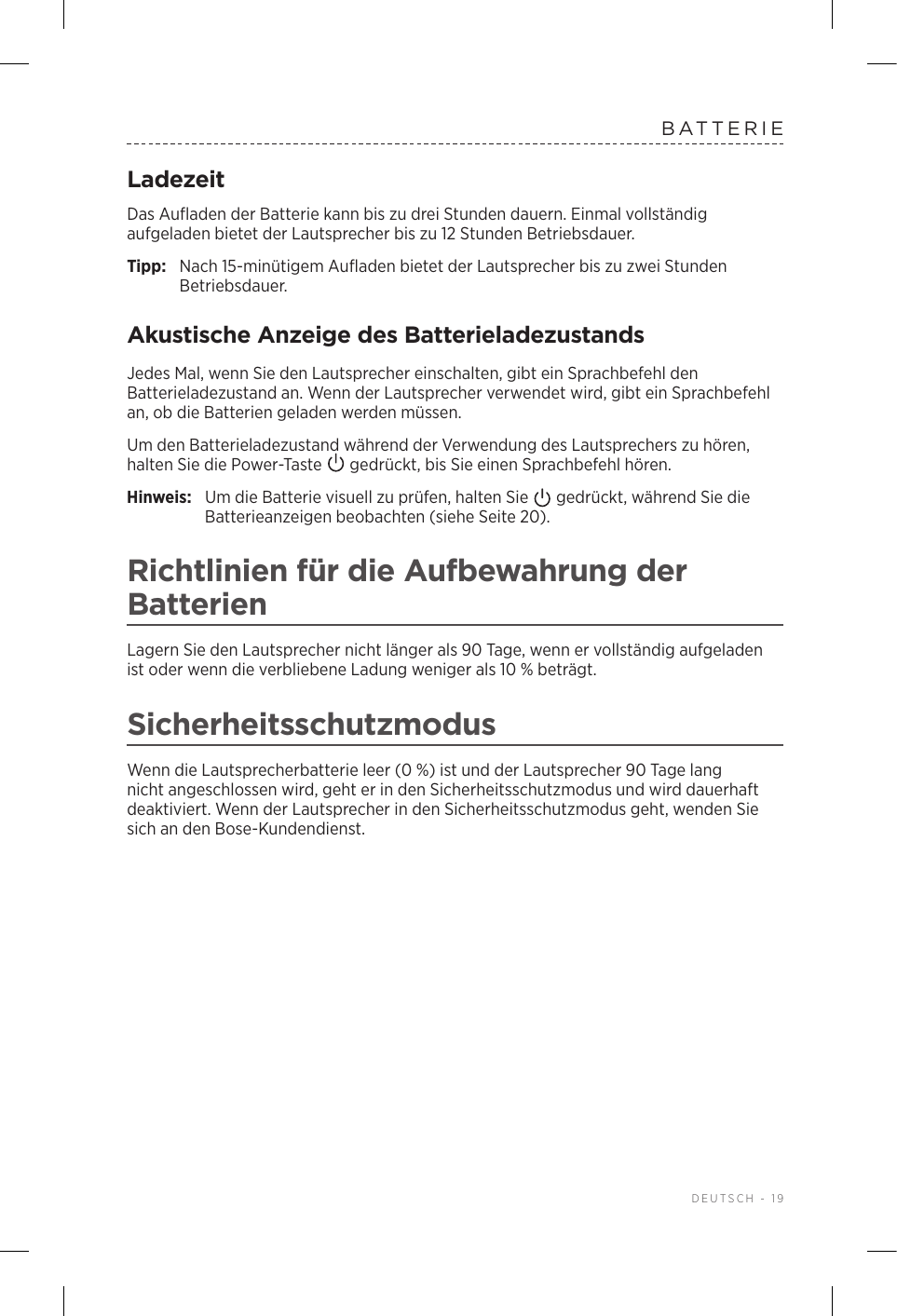  DEUTSCH - 19BATTERIELadezeitDas Aufladen der Batterie kann bis zu drei Stunden dauern. Einmal vollständig aufgeladen bietet der Lautsprecher bis zu 12Stunden Betriebsdauer.Tipp:  Nach 15-minütigem Aufladen bietet der Lautsprecher bis zu zweiStunden Betriebsdauer. Akustische Anzeige des BatterieladezustandsJedes Mal, wenn Sie den Lautsprecher einschalten, gibt ein Sprachbefehl den Batterieladezustand an. Wenn der Lautsprecher verwendet wird, gibt ein Sprachbefehl an, ob die Batterien geladen werden müssen.Um den Batterieladezustand während der Verwendung des Lautsprechers zu hören, halten Sie die Power-Taste   gedrückt, bis Sie einen Sprachbefehl hören.Hinweis:  Um die Batterie visuell zu prüfen, halten Sie   gedrückt, während Sie die Batterieanzeigen beobachten (siehe Seite 20). Richtlinien für die Aufbewahrung der BatterienLagern Sie den Lautsprecher nicht länger als 90 Tage, wenn er vollständig aufgeladen ist oder wenn die verbliebene Ladung weniger als 10% beträgt. SicherheitsschutzmodusWenn die Lautsprecherbatterie leer (0%) ist und der Lautsprecher 90 Tage lang nicht angeschlossen wird, geht er in den Sicherheitsschutzmodus und wird dauerhaft deaktiviert. Wenn der Lautsprecher in den Sicherheitsschutzmodus geht, wenden Sie sich an den Bose-Kundendienst. 