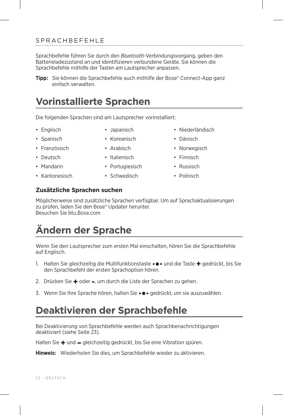 22 - DEUTSCHSPRACHBEFEHLESprachbefehle führen Sie durch den Bluetooth-Verbindungsvorgang, geben den Batterieladezustand an und identifizieren verbundene Geräte. Sie können die Sprachbefehle mithilfe der Tasten am Lautsprecher anpassen.Tipp:  Sie können die Sprachbefehle auch mithilfe der Bose® Connect-App ganz einfach verwalten.Vorinstallierte SprachenDie folgenden Sprachen sind am Lautsprecher vorinstalliert:•  Englisch •  Japanisch •  Niederländisch•  Spanisch •  Koreanisch •  Dänisch•  Französisch •  Arabisch •  Norwegisch•  Deutsch •  Italienisch •  Finnisch•  Mandarin •  Portugiesisch •  Russisch•  Kantonesisch •  Schwedisch •  PolnischZusätzliche Sprachen suchenMöglicherweise sind zusätzliche Sprachen verfügbar. Um auf Sprachaktualisierungen zuprüfen, laden Sie den Bose® Updater herunter.  Besuchen Sie btu.Bose.comÄndern der SpracheWenn Sie den Lautsprecher zum ersten Mal einschalten, hören Sie die Sprachbefehle auf Englisch. 1.   Halten Sie gleichzeitig die Multifunktionstaste   und die Taste + gedrückt, bis Sie den Sprachbefehl der ersten Sprachoption hören. 2.  Drücken Sie + oder -, um durch die Liste der Sprachen zu gehen.3.   Wenn Sie Ihre Sprache hören, halten Sie   gedrückt, um sie auszuwählen.Deaktivieren der SprachbefehleBei Deaktivierung von Sprachbefehle werden auch Sprachbenachrichtigungen deaktiviert (siehe Seite 23).Halten Sie + und – gleichzeitig gedrückt, bis Sie eine Vibration spüren. Hinweis:  Wiederholen Sie dies, um Sprachbefehle wieder zu aktivieren.