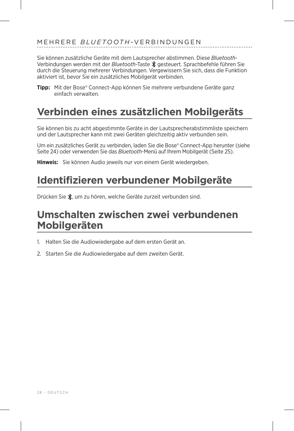 28 - DEUTSCHMEHRERE  BLUETOOTH-VERBINDUNGENSie können zusätzliche Geräte mit dem Lautsprecher abstimmen. Diese Bluetooth-Verbindungen werden mit der Bluetooth-Taste   gesteuert. Sprachbefehle führen Sie durch die Steuerung mehrerer Verbindungen. Vergewissern Sie sich, dass die Funktion aktiviert ist, bevor Sie ein zusätzliches Mobilgerät verbinden.Tipp:  Mit der Bose® Connect-App können Sie mehrere verbundene Geräte ganz einfach verwalten.Verbinden eines zusätzlichen MobilgerätsSie können bis zu acht abgestimmte Geräte in der Lautsprecherabstimmliste speichern und der Lautsprecher kann mit zwei Geräten gleichzeitig aktiv verbunden sein.Um ein zusätzliches Gerät zu verbinden, laden Sie die Bose® Connect-App herunter (siehe Seite 24) oder verwenden Sie das Bluetooth-Menü auf Ihrem Mobilgerät (Seite 25).Hinweis:  Sie können Audio jeweils nur von einem Gerät wiedergeben. Identifizieren verbundener MobilgeräteDrücken Sie  , um zu hören, welche Geräte zurzeit verbunden sind.Umschalten zwischen zwei verbundenen Mobilgeräten1.  Halten Sie die Audiowiedergabe auf dem ersten Gerät an.2.  Starten Sie die Audiowiedergabe auf dem zweiten Gerät.