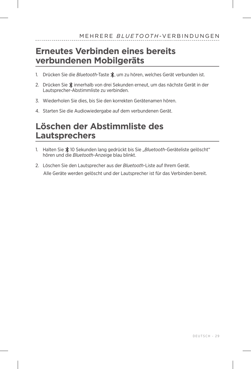  DEUTSCH - 29MEHRERE  BLUETOOTH-VERBINDUNGENErneutes Verbinden eines bereits verbundenen Mobilgeräts1.  Drücken Sie die Bluetooth-Taste  , um zu hören, welches Gerät verbunden ist.2.   Drücken  Sie   innerhalb von drei Sekunden erneut, um das nächste Gerät in der Lautsprecher-Abstimmliste zu verbinden. 3.  Wiederholen Sie dies, bis Sie den korrekten Gerätenamen hören.4.  Starten Sie die Audiowiedergabe auf dem verbundenen Gerät. Löschen der Abstimmliste des Lautsprechers1.  Halten Sie   10 Sekunden lang gedrückt bis Sie „Bluetooth-Geräteliste gelöscht“ hören und die Bluetooth-Anzeige blau blinkt.2.  Löschen Sie den Lautsprecher aus der Bluetooth-Liste auf Ihrem Gerät.Alle Geräte werden gelöscht und der Lautsprecher ist für das Verbinden bereit.