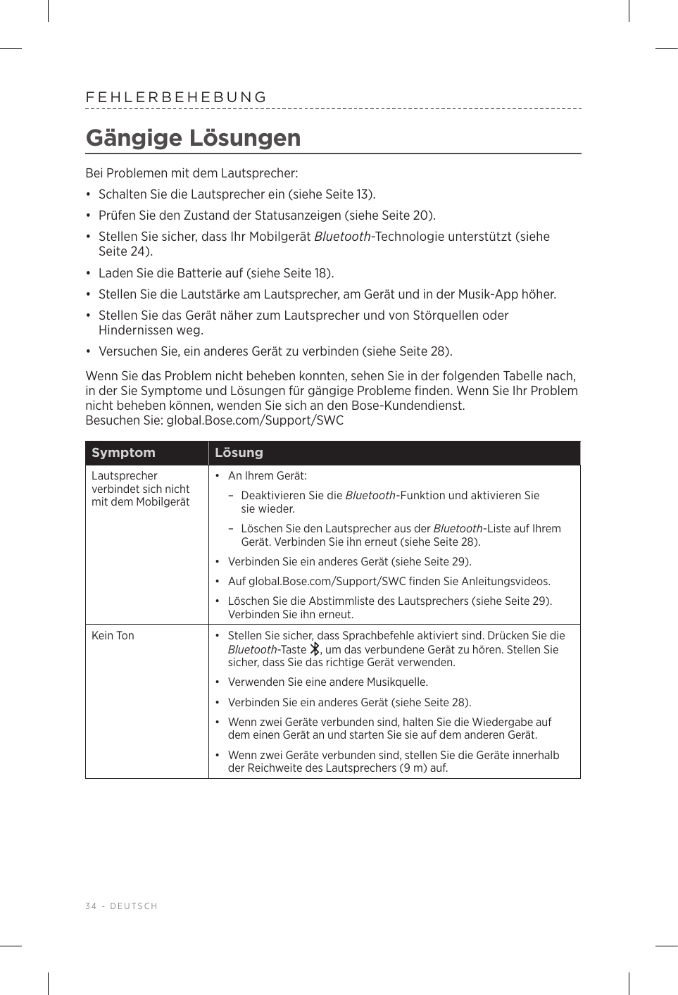34 - DEUTSCHFEHLERBEHEBUNGGängige LösungenBei Problemen mit dem Lautsprecher:•  Schalten Sie die Lautsprecher ein (siehe Seite 13).•  Prüfen Sie den Zustand der Statusanzeigen (siehe Seite 20).•  Stellen Sie sicher, dass Ihr Mobilgerät Bluetooth-Technologie unterstützt (siehe Seite 24).•  Laden Sie die Batterie auf (siehe Seite 18).•  Stellen Sie die Lautstärke am Lautsprecher, am Gerät und in der Musik-App höher.•  Stellen Sie das Gerät näher zum Lautsprecher und von Störquellen oder Hindernissen weg.•  Versuchen Sie, ein anderes Gerät zu verbinden (siehe Seite 28).Wenn Sie das Problem nicht beheben konnten, sehen Sie in der folgenden Tabelle nach, in der Sie Symptome und Lösungen für gängige Probleme finden. Wenn Sie Ihr Problem nicht beheben können, wenden Sie sich an den Bose-Kundendienst. Besuchen Sie: global.Bose.com/Support/SWCSymptom LösungLautsprecher verbindet sich nicht mit dem Mobilgerät•  An Ihrem Gerät: – Deaktivieren Sie die Bluetooth-Funktion und aktivieren Sie siewieder. – Löschen Sie den Lautsprecher aus der Bluetooth-Liste auf Ihrem Gerät. Verbinden Sie ihn erneut (siehe Seite 28).•  Verbinden Sie ein anderes Gerät (siehe Seite 29).•  Auf global.Bose.com/Support/SWC finden Sie Anleitungsvideos.•  Löschen Sie die Abstimmliste des Lautsprechers (siehe Seite 29). Verbinden Sie ihn erneut.Kein Ton •  Stellen Sie sicher, dass Sprachbefehle aktiviert sind. Drücken Sie die Bluetooth-Taste  , um das verbundene Gerät zu hören. Stellen Sie sicher, dass Sie das richtige Gerät verwenden.•  Verwenden Sie eine andere Musikquelle.•  Verbinden Sie ein anderes Gerät (siehe Seite 28).•  Wenn zwei Geräte verbunden sind, halten Sie die Wiedergabe auf dem einen Gerät an und starten Sie sie auf dem anderen Gerät.•  Wenn zwei Geräte verbunden sind, stellen Sie die Geräte innerhalb der Reichweite des Lautsprechers (9 m) auf.
