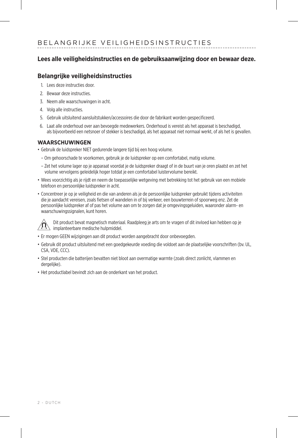 2 - DUTCHBELANGRIJKE VEILIGHEIDSINSTRUCTIESLees alle veiligheidsinstructies en de gebruiksaanwijzing door en bewaar deze.Belangrijke veiligheidsinstructies1.  Lees deze instructies door.2.  Bewaar deze instructies.3.  Neem alle waarschuwingen in acht.4.  Volg alle instructies.5.   Gebruik uitsluitend aansluitstukken/accessoires die door de fabrikant worden gespecificeerd.6.   Laat alle onderhoud over aan bevoegde medewerkers. Onderhoud is vereist als het apparaat is beschadigd, alsbijvoorbeeld een netsnoer of stekker is beschadigd, als het apparaat niet normaal werkt, of als het is gevallen.WAARSCHUWINGEN• Gebruik de luidspreker NIET gedurende langere tijd bij een hoog volume.  – Om gehoorschade te voorkomen, gebruik je de luidspreker op een comfortabel, matig volume.  – Zet het volume lager op je apparaat voordat je de luidspreker draagt of in de buurt van je oren plaatst en zet het volume vervolgens geleidelijk hoger totdat je een comfortabel luistervolume bereikt. • Wees voorzichtig als je rijdt en neem de toepasselijke wetgeving met betrekking tot het gebruik van een mobiele telefoon en persoonlijke luidspreker in acht.• Concentreer je op je veiligheid en die van anderen als je de persoonlijke luidspreker gebruikt tijdens activiteiten die je aandacht vereisen, zoals fietsen of wandelen in of bij verkeer, een bouwterrein of spoorweg enz. Zet de persoonlijke luidspreker af of pas het volume aan om te zorgen dat je omgevingsgeluiden, waaronder alarm- en waarschuwingssignalen, kunt horen. Dit product bevat magnetisch materiaal. Raadpleeg je arts om te vragen of dit invloed kan hebben op je implanteerbare medische hulpmiddel.• Er mogen GEEN wijzigingen aan dit product worden aangebracht door onbevoegden.• Gebruik dit product uitsluitend met een goedgekeurde voeding die voldoet aan de plaatselijke voorschriften (bv. UL, CSA, VDE, CCC).• Stel producten die batterijen bevatten niet bloot aan overmatige warmte (zoals direct zonlicht, vlammen en dergelijke).• Het productlabel bevindt zich aan de onderkant van het product.