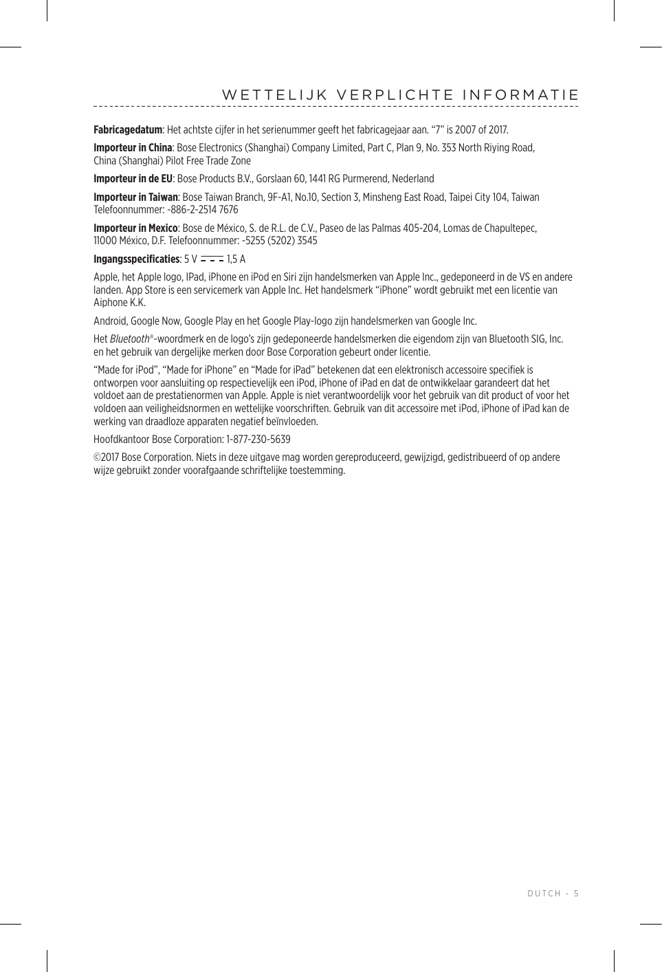  DUTCH - 5WETTELIJK VERPLICHTE INFORMATIEFabricagedatum: Het achtste cijfer in het serienummer geeft het fabricagejaar aan. “7” is 2007 of 2017.Importeur in China: Bose Electronics (Shanghai) Company Limited, Part C, Plan 9, No. 353 North Riying Road, China(Shanghai) Pilot Free Trade ZoneImporteur in de EU: Bose Products B.V., Gorslaan 60, 1441 RG Purmerend, Nederland Importeur in Taiwan: Bose Taiwan Branch, 9F-A1, No.10, Section 3, Minsheng East Road, Taipei City 104, Taiwan Telefoonnummer: -886-2-2514 7676Importeur in Mexico: Bose de México, S. de R.L. de C.V., Paseo de las Palmas 405-204, Lomas de Chapultepec, 11000México, D.F. Telefoonnummer: -5255 (5202) 3545Ingangsspecificaties: 5 V   1,5AApple, het Apple logo, IPad, iPhone en iPod en Siri zijn handelsmerken van Apple Inc., gedeponeerd in de VS en andere landen. App Store is een servicemerk van Apple Inc. Het handelsmerk “iPhone” wordt gebruikt met een licentie van Aiphone K.K.Android, Google Now, Google Play en het Google Play-logo zijn handelsmerken van Google Inc.Het Bluetooth®-woordmerk en de logo’s zijn gedeponeerde handelsmerken die eigendom zijn van Bluetooth SIG, Inc. enhet gebruik van dergelijke merken door Bose Corporation gebeurt onder licentie.“Made for iPod”, “Made for iPhone” en “Made for iPad” betekenen dat een elektronisch accessoire specifiek is ontworpen voor aansluiting op respectievelijk een iPod, iPhone of iPad en dat de ontwikkelaar garandeert dat het voldoet aan de prestatienormen van Apple. Apple is niet verantwoordelijk voor het gebruik van dit product of voor het voldoen aan veiligheidsnormen en wettelijke voorschriften. Gebruik van dit accessoire met iPod, iPhone of iPad kan de werking van draadloze apparaten negatief beïnvloeden.Hoofdkantoor Bose Corporation: 1-877-230-5639©2017 Bose Corporation. Niets in deze uitgave mag worden gereproduceerd, gewijzigd, gedistribueerd of op andere wijze gebruikt zonder voorafgaande schriftelijke toestemming.