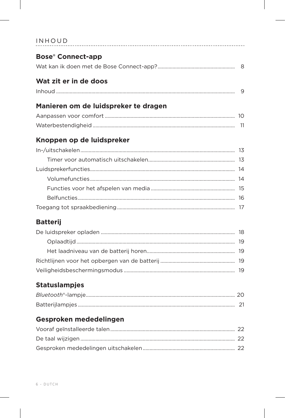 6 - DUTCHINHOUDBose® Connect-appWat kan ik doen met de Bose Connect-app? ......................................................... 8Wat zit er in de doosInhoud .................................................................................................................................... 9Manieren om de luidspreker te dragenAanpassen voor comfort ................................................................................................ 10Waterbestendigheid ......................................................................................................... 11Knoppen op de luidsprekerIn-/uitschakelen ..................................................................................................................  13Timer voor automatisch uitschakelen ................................................................ 13Luidsprekerfuncties........................................................................................................... 14Volumefuncties ...........................................................................................................  14Functies voor het afspelen van media .............................................................. 15Belfuncties .................................................................................................................... 16Toegang tot spraakbediening .......................................................................................  17BatterijDe luidspreker opladen ................................................................................................... 18Oplaadtijd .....................................................................................................................  19Het laadniveau van de batterij horen ................................................................. 19Richtlijnen voor het opbergen van debatterij ....................................................... 19Veiligheidsbeschermingsmodus ..................................................................................  19StatuslampjesBluetooth®-lampje .............................................................................................................. 20Batterijlampjes .................................................................................................................... 21Gesproken mededelingenVooraf geïnstalleerde talen ............................................................................................  22De taal wijzigen .................................................................................................................. 22Gesproken mededelingen uitschakelen .................................................................... 22