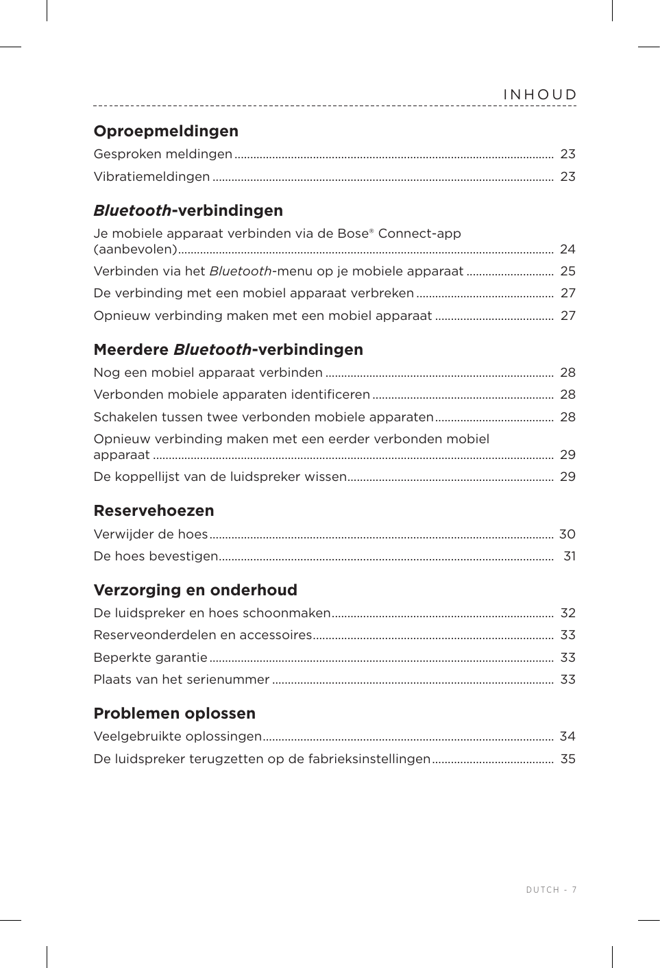  DUTCH - 7INHOUDOproepmeldingenGesproken meldingen ......................................................................................................  23Vibratiemeldingen ............................................................................................................. 23Bluetooth-verbindingenJe mobiele apparaat verbinden via de Bose® Connect-app  (aanbevolen) ........................................................................................................................ 24Verbinden via het Bluetooth-menu op je mobiele apparaat ............................ 25De verbinding met een mobiel apparaat verbreken ............................................ 27Opnieuw verbinding maken met een mobiel apparaat ...................................... 27Meerdere Bluetooth-verbindingenNog een mobiel apparaat verbinden ......................................................................... 28Verbonden mobiele apparaten identiﬁceren .......................................................... 28Schakelen tussen twee verbonden mobieleapparaten ...................................... 28Opnieuw verbinding maken met een eerder verbonden mobiel  apparaat ................................................................................................................................  29De koppellijst van de luidspreker wissen ..................................................................  29ReservehoezenVerwijder de hoes ..............................................................................................................  30De hoes bevestigen ........................................................................................................... 31Verzorging en onderhoudDe luidspreker en hoes schoonmaken ....................................................................... 32Reserveonderdelen en accessoires .............................................................................  33Beperkte garantie ..............................................................................................................  33Plaats van het serienummer ..........................................................................................  33Problemen oplossenVeelgebruikte oplossingen ............................................................................................. 34De luidspreker terugzetten op de fabrieksinstellingen ....................................... 35