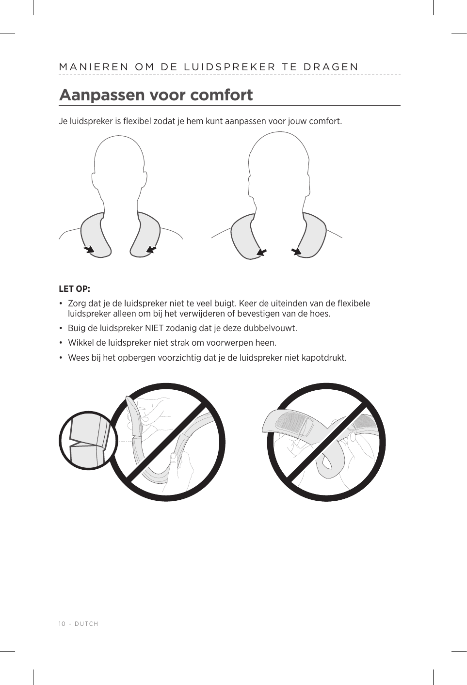 10 - DUTCHMANIEREN OM DE LUIDSPREKER TE DRAGENAanpassen voor comfortJe luidspreker is flexibel zodat je hem kunt aanpassen voor jouw comfort. LET OP: •  Zorg dat je de luidspreker niet te veel buigt. Keer de uiteinden van de flexibele luidspreker alleen om bij het verwijderen of bevestigen van de hoes.•  Buig de luidspreker NIET zodanig dat je deze dubbelvouwt. •  Wikkel de luidspreker niet strak om voorwerpen heen. •  Wees bij het opbergen voorzichtig dat je de luidspreker niet kapotdrukt.