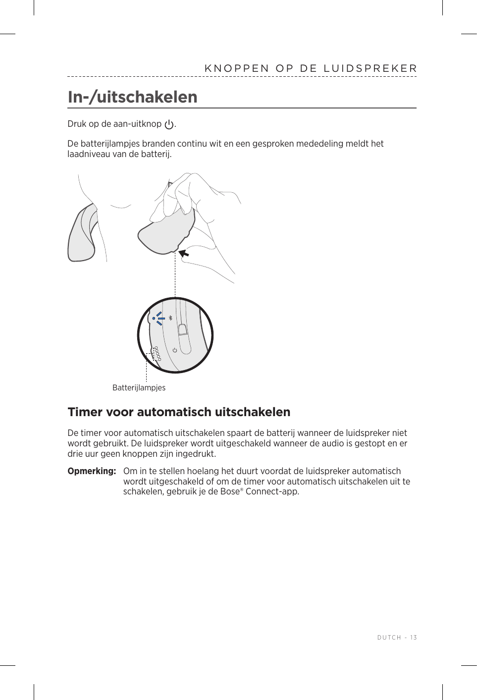  DUTCH - 13KNOPPEN OP DE LUIDSPREKERIn-/uitschakelenDruk op de aan-uitknop  . De batterijlampjes branden continu wit en een gesproken mededeling meldt het laadniveau van de batterij.BatterijlampjesTimer voor automatisch uitschakelenDe timer voor automatisch uitschakelen spaart de batterij wanneer de luidspreker niet wordt gebruikt. De luidspreker wordt uitgeschakeld wanneer de audio is gestopt en er drie uur geen knoppen zijn ingedrukt. Opmerking:  Om in te stellen hoelang het duurt voordat de luidspreker automatisch wordt uitgeschakeld of om de timer voor automatisch uitschakelen uit te schakelen, gebruik je de Bose® Connect-app.