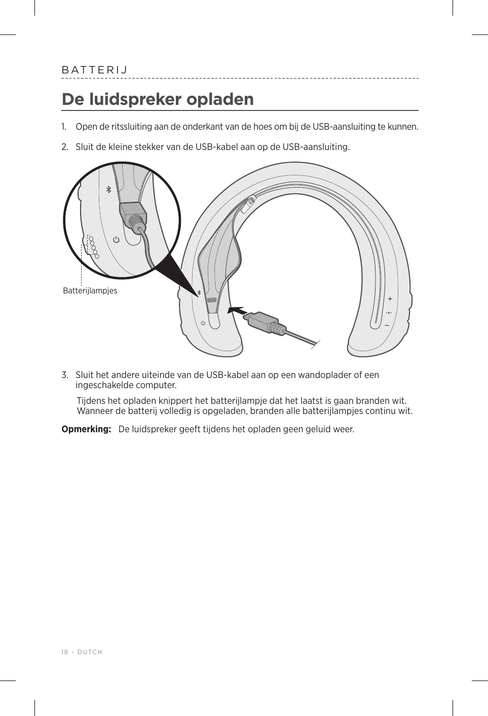 18 - DUTCHBATTERIJDe luidspreker opladen1.  Open de ritssluiting aan de onderkant van de hoes om bij de USB-aansluiting te kunnen.2.  Sluit de kleine stekker van de USB-kabel aan op de USB-aansluiting. Batterijlampjes3.  Sluit het andere uiteinde van de USB-kabel aan op een wandoplader of een ingeschakelde computer. Tijdens het opladen knippert het batterijlampje dat het laatst is gaan branden wit. Wanneer de batterij volledig is opgeladen, branden alle batterijlampjes continu wit.Opmerking:  De luidspreker geeft tijdens het opladen geen geluid weer.