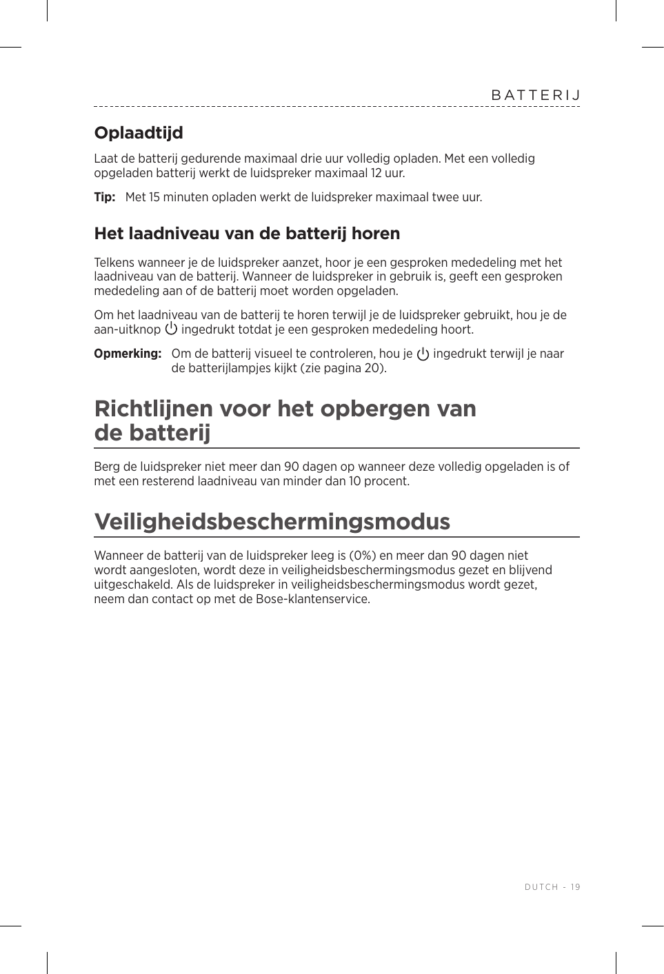  DUTCH - 19BATTERIJOplaadtijdLaat de batterij gedurende maximaal drie uur volledig opladen. Met een volledig opgeladen batterij werkt de luidspreker maximaal 12 uur.Tip:  Met 15 minuten opladen werkt de luidspreker maximaal twee uur. Het laadniveau van de batterij horenTelkens wanneer je de luidspreker aanzet, hoor je een gesproken mededeling met het laadniveau van de batterij. Wanneer de luidspreker in gebruik is, geeft een gesproken mededeling aan of de batterij moet worden opgeladen.Om het laadniveau van de batterij te horen terwijl je de luidspreker gebruikt, hou je de aan-uitknop   ingedrukt totdat je een gesproken mededeling hoort.Opmerking:  Om de batterij visueel te controleren, hou je   ingedrukt terwijl je naar de batterijlampjes kijkt (zie pagina 20). Richtlijnen voor het opbergen van debatterijBerg de luidspreker niet meer dan 90 dagen op wanneer deze volledig opgeladen is of met een resterend laadniveau van minder dan 10 procent. VeiligheidsbeschermingsmodusWanneer de batterij van de luidspreker leeg is (0%) en meer dan 90 dagen niet wordt aangesloten, wordt deze in veiligheidsbeschermingsmodus gezet en blijvend uitgeschakeld. Als de luidspreker in veiligheidsbeschermingsmodus wordt gezet, neemdan contact op met de Bose-klantenservice. 