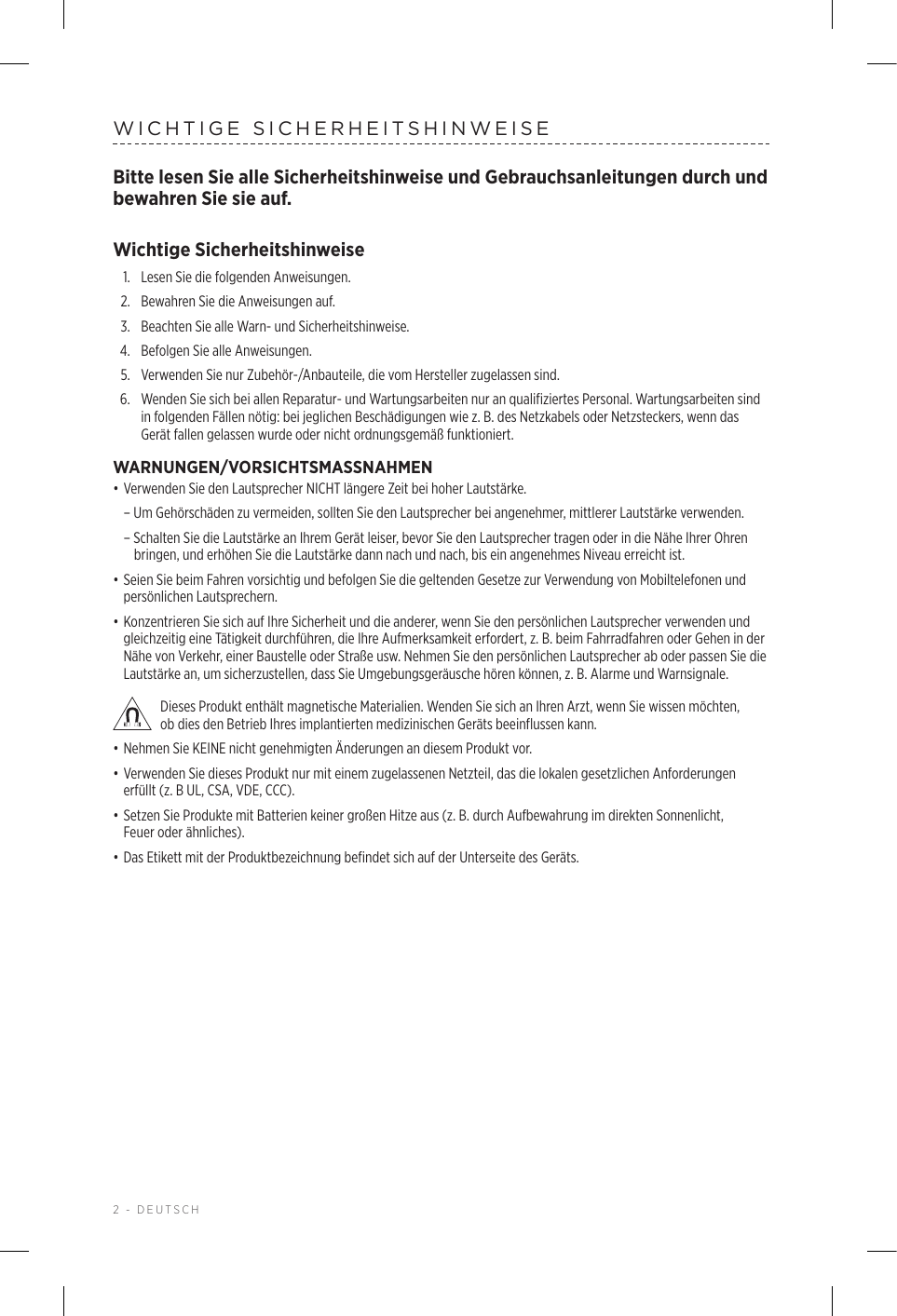 2 - DEUTSCHWICHTIGE SICHERHEITSHINWEISEBitte lesen Sie alle Sicherheitshinweise und Gebrauchsanleitungen durch und bewahren Sie sie auf.Wichtige Sicherheitshinweise1.  Lesen Sie die folgenden Anweisungen.2.  Bewahren Sie die Anweisungen auf.3.  Beachten Sie alle Warn- und Sicherheitshinweise.4.  Befolgen Sie alle Anweisungen.5.   Verwenden Sie nur Zubehör-/Anbauteile, die vom Hersteller zugelassen sind.6.   Wenden Sie sich bei allen Reparatur- und Wartungsarbeiten nur an qualifiziertes Personal. Wartungsarbeiten sind in folgenden Fällen nötig: bei jeglichen Beschädigungen wie z.B. des Netzkabels oder Netzsteckers, wenn das Gerät fallen gelassen wurde oder nicht ordnungsgemäß funktioniert.WARNUNGEN/VORSICHTSMASSNAHMEN• Verwenden Sie den Lautsprecher NICHT längere Zeit bei hoher Lautstärke.  – Um Gehörschäden zu vermeiden, sollten Sie den Lautsprecher bei angenehmer, mittlerer Lautstärke verwenden.  – Schalten Sie die Lautstärke an Ihrem Gerät leiser, bevor Sie den Lautsprecher tragen oder in die Nähe Ihrer Ohren bringen, und erhöhen Sie die Lautstärke dann nach und nach, bis ein angenehmes Niveau erreicht ist. • Seien Sie beim Fahren vorsichtig und befolgen Sie die geltenden Gesetze zur Verwendung von Mobiltelefonen und persönlichen Lautsprechern.• Konzentrieren Sie sich auf Ihre Sicherheit und die anderer, wenn Sie den persönlichen Lautsprecher verwenden und gleichzeitig eine Tätigkeit durchführen, die Ihre Aufmerksamkeit erfordert, z. B. beim Fahrradfahren oder Gehen in der Nähe von Verkehr, einer Baustelle oder Straße usw. Nehmen Sie den persönlichen Lautsprecher ab oder passen Sie die Lautstärke an, um sicherzustellen, dass Sie Umgebungsgeräusche hören können, z. B. Alarme und Warnsignale. Dieses Produkt enthält magnetische Materialien. Wenden Sie sich an Ihren Arzt, wenn Sie wissen möchten, obdies den Betrieb Ihres implantierten medizinischen Geräts beeinflussen kann.• Nehmen Sie KEINE nicht genehmigten Änderungen an diesem Produkt vor.• Verwenden Sie dieses Produkt nur mit einem zugelassenen Netzteil, das die lokalen gesetzlichen Anforderungen erfüllt (z. B UL, CSA, VDE, CCC).• Setzen Sie Produkte mit Batterien keiner großen Hitze aus (z. B. durch Aufbewahrung im direkten Sonnenlicht, Feueroder ähnliches).• Das Etikett mit der Produktbezeichnung befindet sich auf der Unterseite des Geräts.