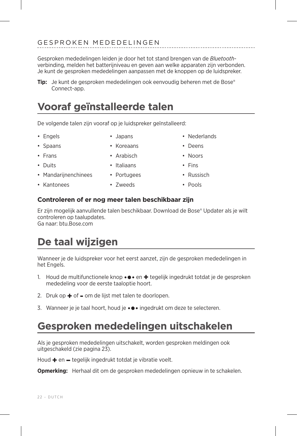 22 - DUTCHGESPROKEN MEDEDELINGENGesproken mededelingen leiden je door het tot stand brengen van de Bluetooth-verbinding, melden het batterijniveau en geven aan welke apparaten zijn verbonden. Jekunt de gesproken mededelingen aanpassen met de knoppen op de luidspreker.Tip:  Je kunt de gesproken mededelingen ook eenvoudig beheren met de Bose® Connect-app.Vooraf geïnstalleerde talenDe volgende talen zijn vooraf op je luidspreker geïnstalleerd:•  Engels •  Japans •  Nederlands•  Spaans •  Koreaans •  Deens•  Frans •  Arabisch •  Noors•  Duits •  Italiaans •  Fins•  Mandarijnenchinees •  Portugees •  Russisch•  Kantonees •  Zweeds •  PoolsControleren of er nog meer talen beschikbaar zijnEr zijn mogelijk aanvullende talen beschikbaar. Download de Bose® Updater als je wilt controleren op taalupdates.  Ga naar: btu.Bose.comDe taal wijzigenWanneer je de luidspreker voor het eerst aanzet, zijn de gesproken mededelingen in het Engels. 1.   Houd de multifunctionele knop   en + tegelijk ingedrukt totdat je de gesproken mededeling voor de eerste taaloptie hoort. 2.  Druk op + of - om de lijst met talen te doorlopen.3.   Wanneer je je taal hoort, houd je   ingedrukt om deze te selecteren.Gesproken mededelingen uitschakelenAls je gesproken mededelingen uitschakelt, worden gesproken meldingen ook uitgeschakeld (zie pagina 23).Houd + en – tegelijk ingedrukt totdat je vibratie voelt. Opmerking:  Herhaal dit om de gesproken mededelingen opnieuw in te schakelen.