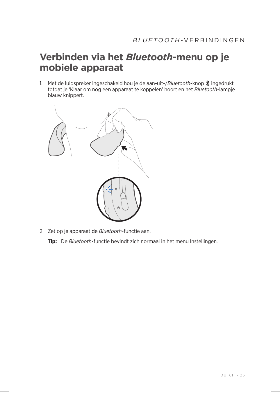  DUTCH - 25BLUETOOTH-VERBINDINGENVerbinden via het Bluetooth-menu op je mobiele apparaat1.   Met de luidspreker ingeschakeld hou je de aan-uit-/Bluetooth-knop   ingedrukt totdat je ‘Klaar om nog een apparaat te koppelen’ hoort en het Bluetooth-lampje blauw knippert.2.  Zet op je apparaat de Bluetooth-functie aan.Tip:  De Bluetooth-functie bevindt zich normaal in het menu Instellingen.