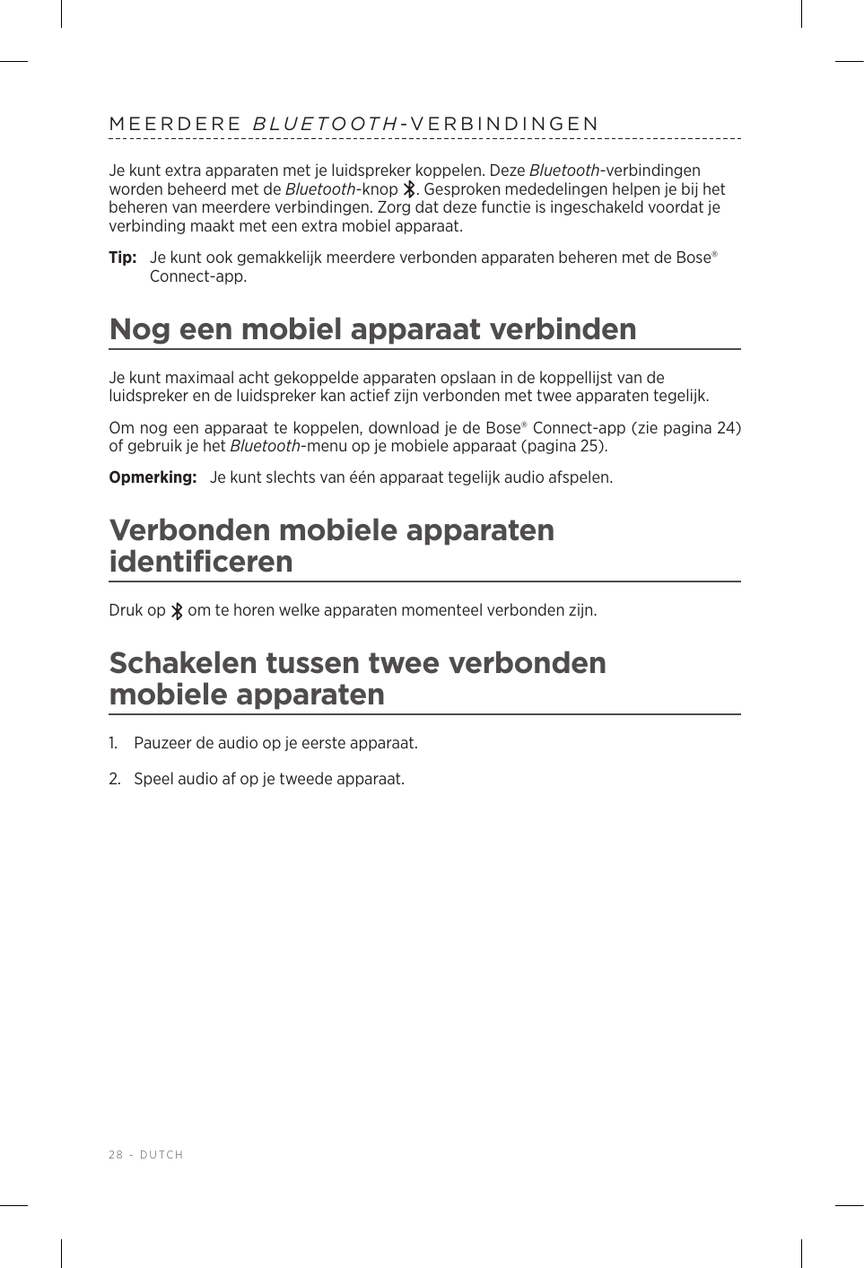 28 - DUTCHMEERDERE  BLUETOOTH-VERBINDINGENJe kunt extra apparaten met je luidspreker koppelen. Deze Bluetooth-verbindingen worden beheerd met de Bluetooth-knop  . Gesproken mededelingen helpen je bij het beheren van meerdere verbindingen. Zorg dat deze functie is ingeschakeld voordat je verbinding maakt met een extra mobiel apparaat.Tip:  Je kunt ook gemakkelijk meerdere verbonden apparaten beheren met de Bose® Connect-app.Nog een mobiel apparaat verbindenJe kunt maximaal acht gekoppelde apparaten opslaan in de koppellijst van de luidspreker en de luidspreker kan actief zijn verbonden met twee apparaten tegelijk.Om nog een apparaat te koppelen, download je de Bose® Connect-app (zie pagina 24) of gebruik je het Bluetooth-menu op je mobiele apparaat (pagina 25).Opmerking:  Je kunt slechts van één apparaat tegelijk audio afspelen. Verbonden mobiele apparaten identificerenDruk op   om te horen welke apparaten momenteel verbonden zijn.Schakelen tussen twee verbonden mobieleapparaten1.  Pauzeer de audio op je eerste apparaat.2.  Speel audio af op je tweede apparaat.