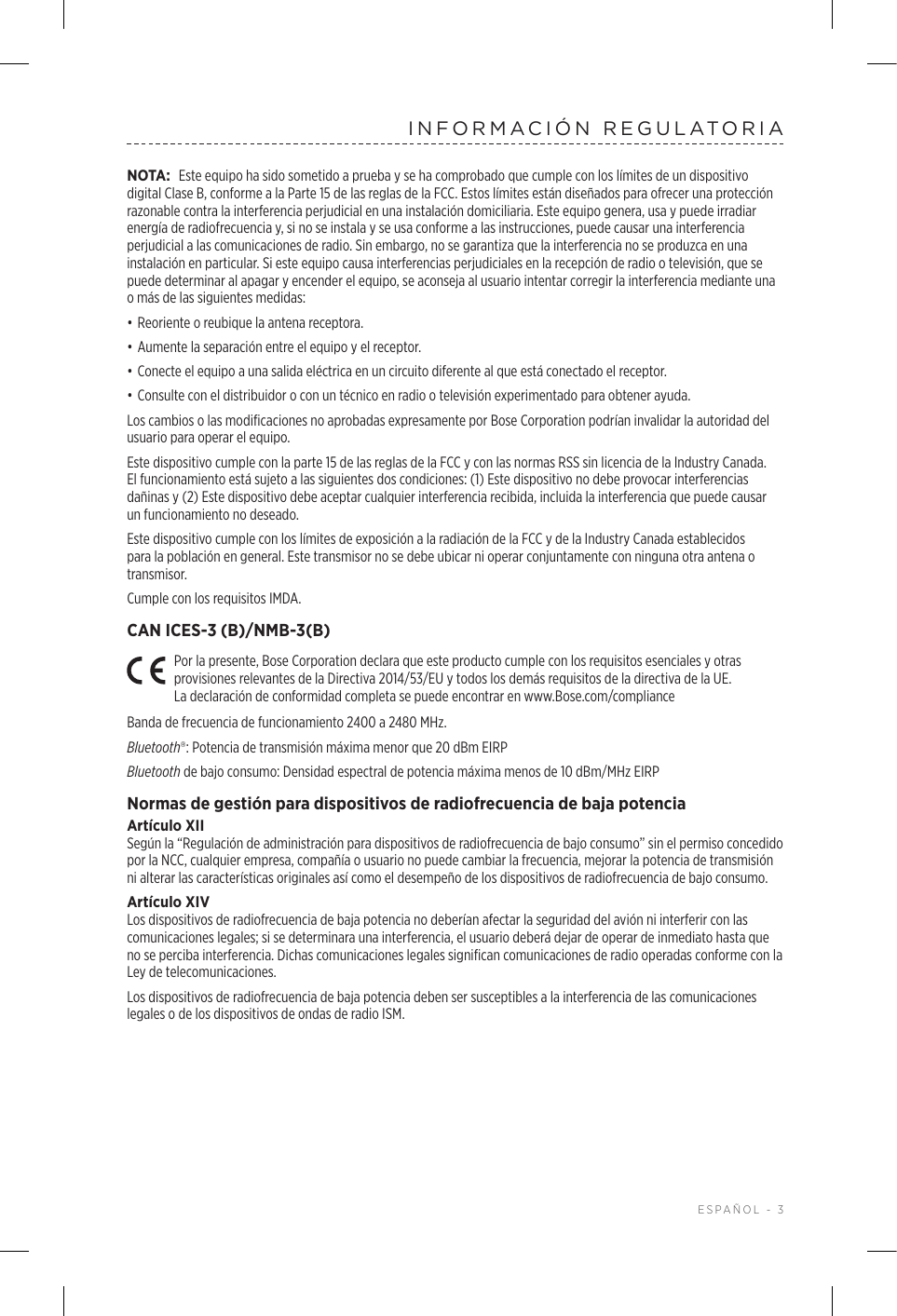  ESPAÑOL - 3INFORMACIÓN REGULATORIANOTA: Este equipo ha sido sometido a prueba y se ha comprobado que cumple con los límites de un dispositivo digital Clase B, conforme a la Parte 15 de las reglas de la FCC. Estos límites están diseñados para ofrecer una protección razonable contra la interferencia perjudicial en una instalación domiciliaria. Este equipo genera, usa y puede irradiar energía de radiofrecuencia y, si no se instala y se usa conforme a las instrucciones, puede causar una interferencia perjudicial a las comunicaciones de radio. Sin embargo, no se garantiza que la interferencia no se produzca en una instalación en particular. Si este equipo causa interferencias perjudiciales en la recepción de radio o televisión, que se puede determinar al apagar y encender el equipo, se aconseja al usuario intentar corregir la interferencia mediante una o más de las siguientes medidas:• Reoriente o reubique la antena receptora.• Aumente la separación entre el equipo y el receptor.• Conecte el equipo a una salida eléctrica en un circuito diferente al que está conectado el receptor.• Consulte con el distribuidor o con un técnico en radio o televisión experimentado para obtener ayuda.Los cambios o las modificaciones no aprobadas expresamente por Bose Corporation podrían invalidar la autoridad del usuario para operar el equipo. Este dispositivo cumple con la parte 15 de las reglas de la FCC y con las normas RSS sin licencia de la Industry Canada. El funcionamiento está sujeto a las siguientes dos condiciones: (1) Este dispositivo no debe provocar interferencias dañinas y (2) Este dispositivo debe aceptar cualquier interferencia recibida, incluida la interferencia que puede causar un funcionamiento no deseado.Este dispositivo cumple con los límites de exposición a la radiación de la FCC y de la Industry Canada establecidos para la población en general. Este transmisor no se debe ubicar ni operar conjuntamente con ninguna otra antena o transmisor.Cumple con los requisitos IMDA. CAN ICES-3 (B)/NMB-3(B)Por la presente, Bose Corporation declara que este producto cumple con los requisitos esenciales y otras provisiones relevantes de la Directiva 2014/53/EU y todos los demás requisitos de la directiva de la UE. Ladeclaración de conformidad completa se puede encontrar en www.Bose.com/complianceBanda de frecuencia de funcionamiento 2400 a 2480 MHz. Bluetooth®: Potencia de transmisión máxima menor que 20 dBm EIRPBluetooth de bajo consumo: Densidad espectral de potencia máxima menos de 10 dBm/MHz EIRPNormas de gestión para dispositivos de radiofrecuencia de baja potenciaArtículo XIISegún la “Regulación de administración para dispositivos de radiofrecuencia de bajo consumo” sin el permiso concedido por la NCC, cualquier empresa, compañía o usuario no puede cambiar la frecuencia, mejorar la potencia de transmisión ni alterar las características originales así como el desempeño de los dispositivos de radiofrecuencia de bajo consumo.Artículo XIVLos dispositivos de radiofrecuencia de baja potencia no deberían afectar la seguridad del avión ni interferir con las comunicaciones legales; si se determinara una interferencia, el usuario deberá dejar de operar de inmediato hasta que no se perciba interferencia. Dichas comunicaciones legales significan comunicaciones de radio operadas conforme con la Ley de telecomunicaciones.Los dispositivos de radiofrecuencia de baja potencia deben ser susceptibles a la interferencia de las comunicaciones legales o de los dispositivos de ondas de radio ISM.