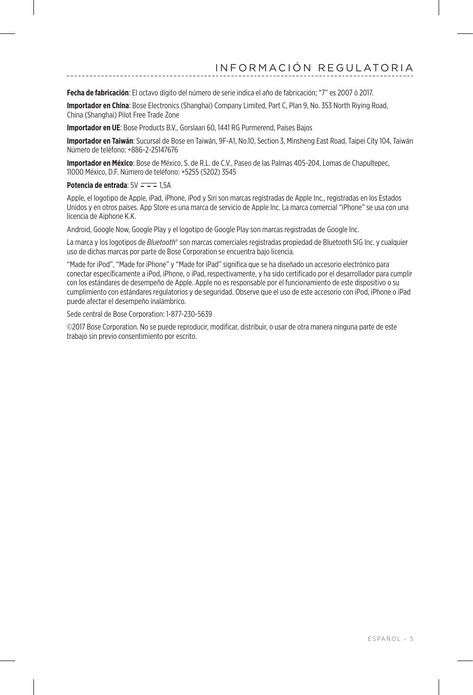  ESPAÑOL - 5INFORMACIÓN REGULATORIAFecha de fabricación: El octavo dígito del número de serie indica el año de fabricación; “7” es 2007 ó 2017.Importador en China: Bose Electronics (Shanghai) Company Limited, Part C, Plan 9, No. 353 North Riying Road, China(Shanghai) Pilot Free Trade ZoneImportador en UE: Bose Products B.V., Gorslaan 60, 1441 RG Purmerend, Países Bajos Importador en Taiwán: Sucursal de Bose en Taiwán, 9F-A1, No.10, Section 3, Minsheng East Road, Taipei City 104, Taiwán Número de teléfono: +886-2-25147676Importador en México: Bose de México, S. de R.L. de C.V., Paseo de las Palmas 405-204, Lomas de Chapultepec, 11000México, D.F. Número de teléfono: +5255 (5202) 3545Potencia de entrada: 5V   1,5AApple, el logotipo de Apple, iPad, iPhone, iPod y Siri son marcas registradas de Apple Inc., registradas en los Estados Unidos y en otros países. App Store es una marca de servicio de Apple Inc. La marca comercial “iPhone” se usa con una licencia de Aiphone K.K.Android, Google Now, Google Play y el logotipo de Google Play son marcas registradas de Google Inc.La marca y los logotipos de Bluetooth® son marcas comerciales registradas propiedad de Bluetooth SIG Inc. y cualquier uso de dichas marcas por parte de Bose Corporation se encuentra bajo licencia.“Made for iPod”, “Made for iPhone” y “Made for iPad” significa que se ha diseñado un accesorio electrónico para conectar específicamente a iPod, iPhone, o iPad, respectivamente, y ha sido certificado por el desarrollador para cumplir con los estándares de desempeño de Apple. Apple no es responsable por el funcionamiento de este dispositivo o su cumplimiento con estándares regulatorios y de seguridad. Observe que el uso de este accesorio con iPod, iPhone o iPad puede afectar el desempeño inalámbrico.Sede central de Bose Corporation: 1-877-230-5639©2017 Bose Corporation. No se puede reproducir, modificar, distribuir, o usar de otra manera ninguna parte de este trabajo sin previo consentimiento por escrito.