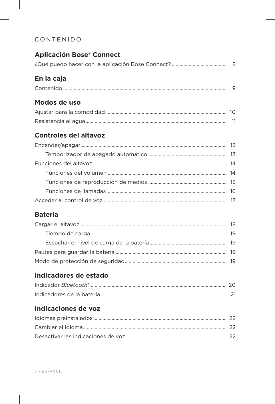 6 - ESPAÑOLCONTENIDOAplicación Bose® Connect¿Qué puedo hacer con la aplicación BoseConnect? .......................................... 8En la cajaContenido ............................................................................................................................. 9Modos de usoAjustar para la comodidad ............................................................................................. 10Resistencia al agua ............................................................................................................  11Controles del altavozEncender/apagar................................................................................................................  13Temporizador de apagado automático ............................................................  13Funciones del altavoz....................................................................................................... 14Funciones del volumen ...........................................................................................  14Funciones de reproducción de medios ............................................................ 15Funciones de llamadas ............................................................................................  16Acceder al control de voz ...............................................................................................  17BateríaCargar el altavoz ................................................................................................................  18Tiempo de carga ........................................................................................................  19Escuchar el nivel de carga de la batería ...........................................................  19Pautas para guardar la batería ..................................................................................... 19Modo de protección de seguridad .............................................................................. 19Indicadores de estadoIndicador Bluetooth® ........................................................................................................ 20Indicadores de la batería ................................................................................................  21Indicaciones de vozIdiomas preinstalados ......................................................................................................  22Cambiar el idioma .............................................................................................................. 22Desactivar las indicaciones de voz ............................................................................. 22