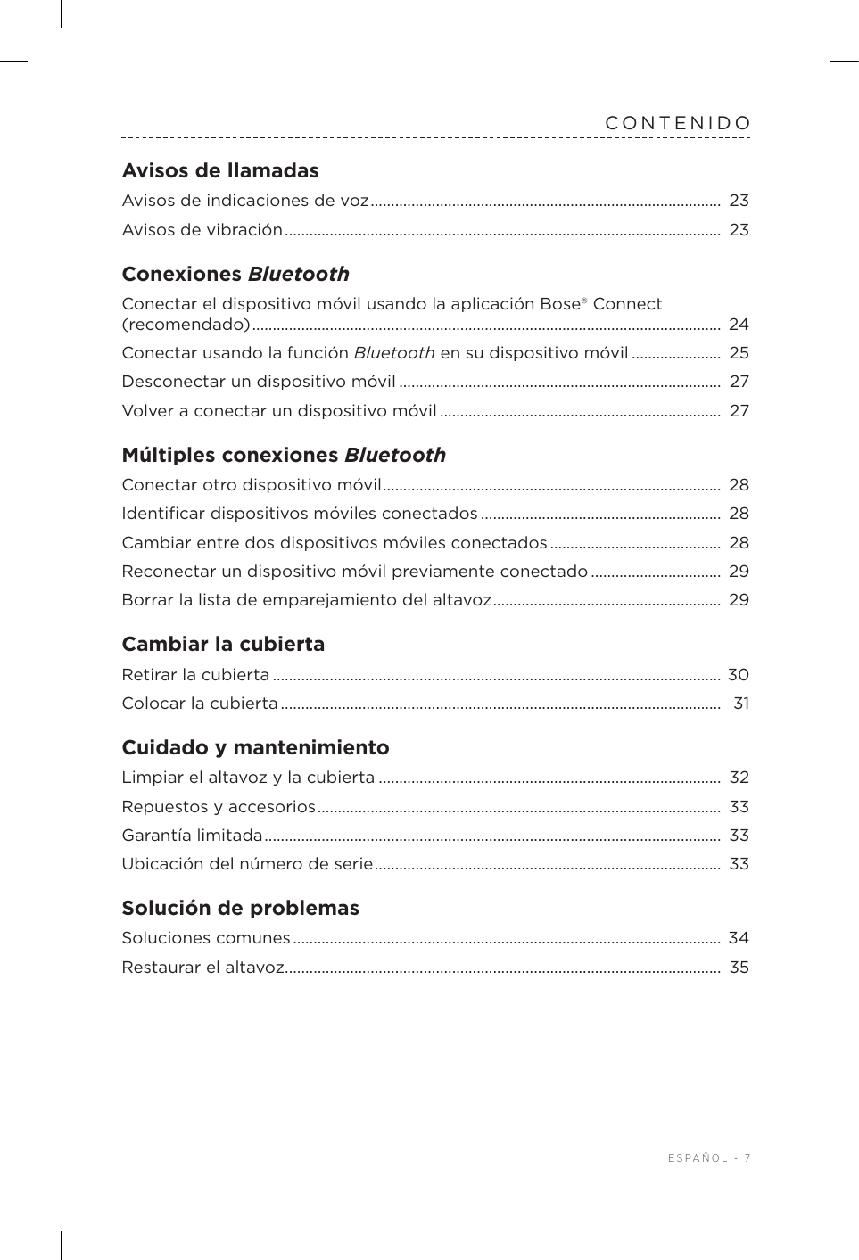  ESPAÑOL - 7CONTENIDOAvisos de llamadasAvisos de indicaciones de voz ......................................................................................  23Avisos de vibración ...........................................................................................................  23Conexiones BluetoothConectar el dispositivo móvil usando la aplicación Bose® Connect (recomendado) ................................................................................................................... 24Conectar usando la función Bluetooth en su dispositivo móvil ...................... 25Desconectar un dispositivo móvil ............................................................................... 27Volver a conectar un dispositivo móvil .....................................................................  27Múltiples conexiones BluetoothConectar otro dispositivo móvil ...................................................................................  28Identiﬁcar dispositivos móviles conectados ........................................................... 28Cambiar entre dos dispositivos móviles conectados ..........................................  28Reconectar un dispositivo móvil previamente conectado ................................  29Borrar la lista de emparejamiento delaltavoz ........................................................  29Cambiar la cubiertaRetirar la cubierta ..............................................................................................................  30Colocar la cubierta ............................................................................................................  31Cuidado y mantenimientoLimpiar el altavoz y la cubierta .................................................................................... 32Repuestos y accesorios ................................................................................................... 33Garantía limitada ................................................................................................................ 33Ubicación del número de serie ..................................................................................... 33Solución de problemasSoluciones comunes .........................................................................................................  34Restaurar el altavoz ........................................................................................................... 35