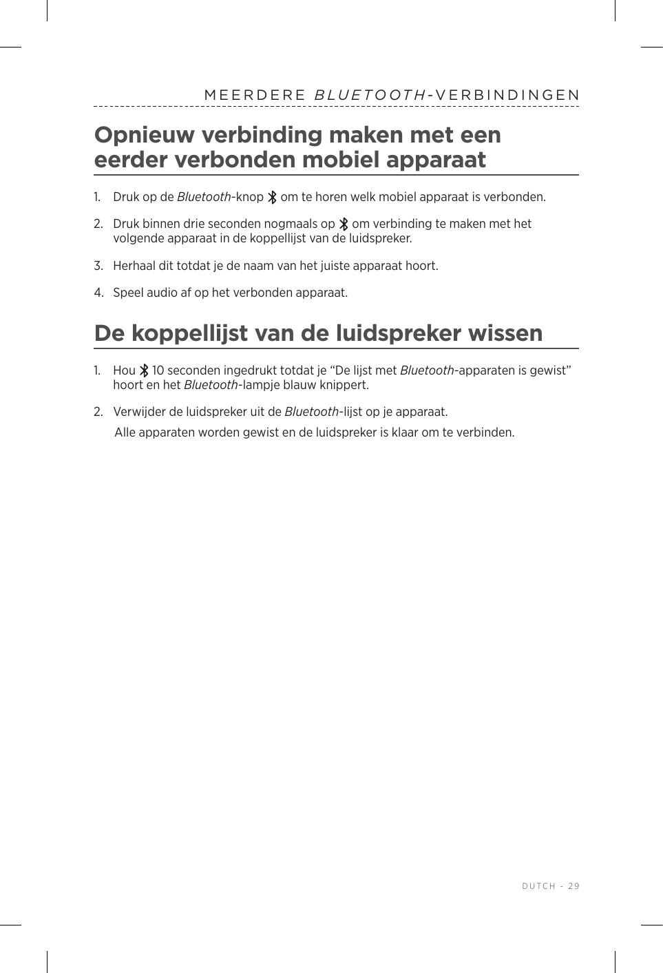  DUTCH - 29MEERDERE  BLUETOOTH-VERBINDINGENOpnieuw verbinding maken met een eerder verbonden mobiel apparaat1.  Druk op de Bluetooth-knop   om te horen welk mobiel apparaat is verbonden.2.   Druk binnen drie seconden nogmaals op   om verbinding te maken met het volgende apparaat in de koppellijst van de luidspreker. 3.  Herhaal dit totdat je de naam van het juiste apparaat hoort.4.  Speel audio af op het verbonden apparaat. De koppellijst van de luidspreker wissen1.  Hou   10 seconden ingedrukt totdat je “De lijst met Bluetooth-apparaten is gewist” hoort en het Bluetooth-lampje blauw knippert.2.  Verwijder de luidspreker uit de Bluetooth-lijst op je apparaat.Alle apparaten worden gewist en de luidspreker is klaar om te verbinden.