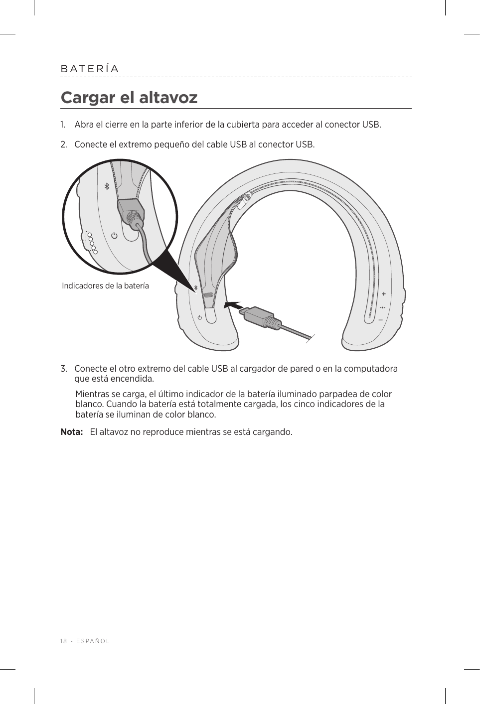 18 - ESPAÑOLBATERÍACargar el altavoz1.  Abra el cierre en la parte inferior de la cubierta para acceder al conector USB.2.  Conecte el extremo pequeño del cable USB al conector USB. Indicadores de la batería3.  Conecte el otro extremo del cable USB al cargador de pared o en la computadora que está encendida. Mientras se carga, el último indicador de la batería iluminado parpadea de color blanco. Cuando la batería está totalmente cargada, los cinco indicadores de la batería se iluminan de color blanco.Nota:  El altavoz no reproduce mientras se está cargando.