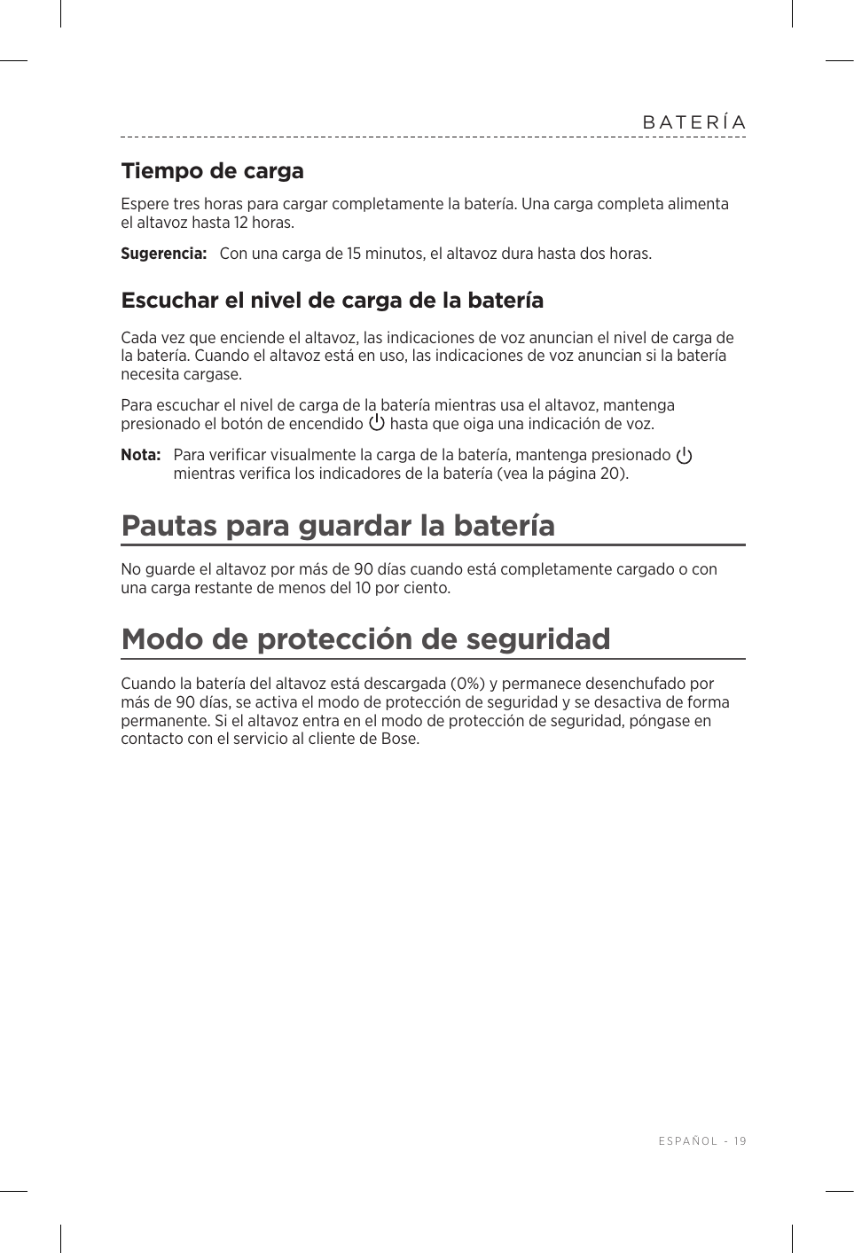  ESPAÑOL - 19BATERÍATiempo de cargaEspere tres horas para cargar completamente la batería. Una carga completa alimenta elaltavoz hasta 12 horas.Sugerencia:  Con una carga de 15 minutos, el altavoz dura hasta dos horas. Escuchar el nivel de carga de la bateríaCada vez que enciende el altavoz, las indicaciones de voz anuncian el nivel de carga de la batería. Cuando el altavoz está en uso, las indicaciones de voz anuncian si la batería necesita cargase.Para escuchar el nivel de carga de la batería mientras usa el altavoz, mantenga presionado el botón de encendido   hasta que oiga una indicación de voz.Nota:  Para verificar visualmente la carga de la batería, mantenga presionado   mientras verifica los indicadores de la batería (vea la página 20). Pautas para guardar la bateríaNo guarde el altavoz por más de 90 días cuando está completamente cargado o con una carga restante de menos del 10 por ciento. Modo de protección de seguridadCuando la batería del altavoz está descargada (0%) y permanece desenchufado por más de 90 días, se activa el modo de protección de seguridad y se desactiva de forma permanente. Si el altavoz entra en el modo de protección de seguridad, póngase en contacto con el servicio al cliente de Bose. 