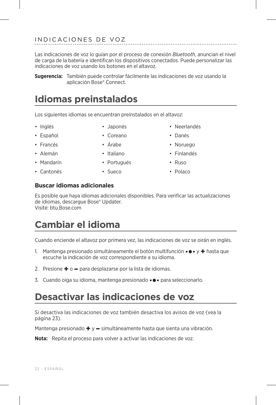 22 - ESPAÑOLINDICACIONES DE VOZLas indicaciones de voz lo guían por el proceso de conexión Bluetooth, anuncian el nivel de carga de la batería e identifican los dispositivos conectados. Puede personalizar las indicaciones de voz usando los botones en el altavoz.Sugerencia:  También puede controlar fácilmente las indicaciones de voz usando la aplicación Bose® Connect.Idiomas preinstaladosLos siguientes idiomas se encuentran preinstalados en el altavoz:•  Inglés •  Japonés •  Neerlandés•  Español •  Coreano •  Danés•  Francés •  Árabe •  Noruego•  Alemán •  Italiano •  Finlandés•  Mandarín •  Portugués •  Ruso•  Cantonés •  Sueco •  PolacoBuscar idiomas adicionalesEs posible que haya idiomas adicionales disponibles. Para verificar las actualizaciones de idiomas, descargue Bose® Updater.  Visite: btu.Bose.comCambiar el idiomaCuando enciende el altavoz por primera vez, las indicaciones de voz se oirán en inglés. 1.   Mantenga presionado simultáneamente el botón multifunción   y + hasta que escuche la indicación de voz correspondiente a su idioma. 2.  Presione + o – para desplazarse por la lista de idiomas.3.   Cuando oiga su idioma, mantenga presionado   para seleccionarlo.Desactivar las indicaciones de vozSi desactiva las indicaciones de voz también desactiva los avisos de voz (vea la página 23).Mantenga presionado + y – simultáneamente hasta que sienta una vibración. Nota:  Repita el proceso para volver a activar las indicaciones de voz.