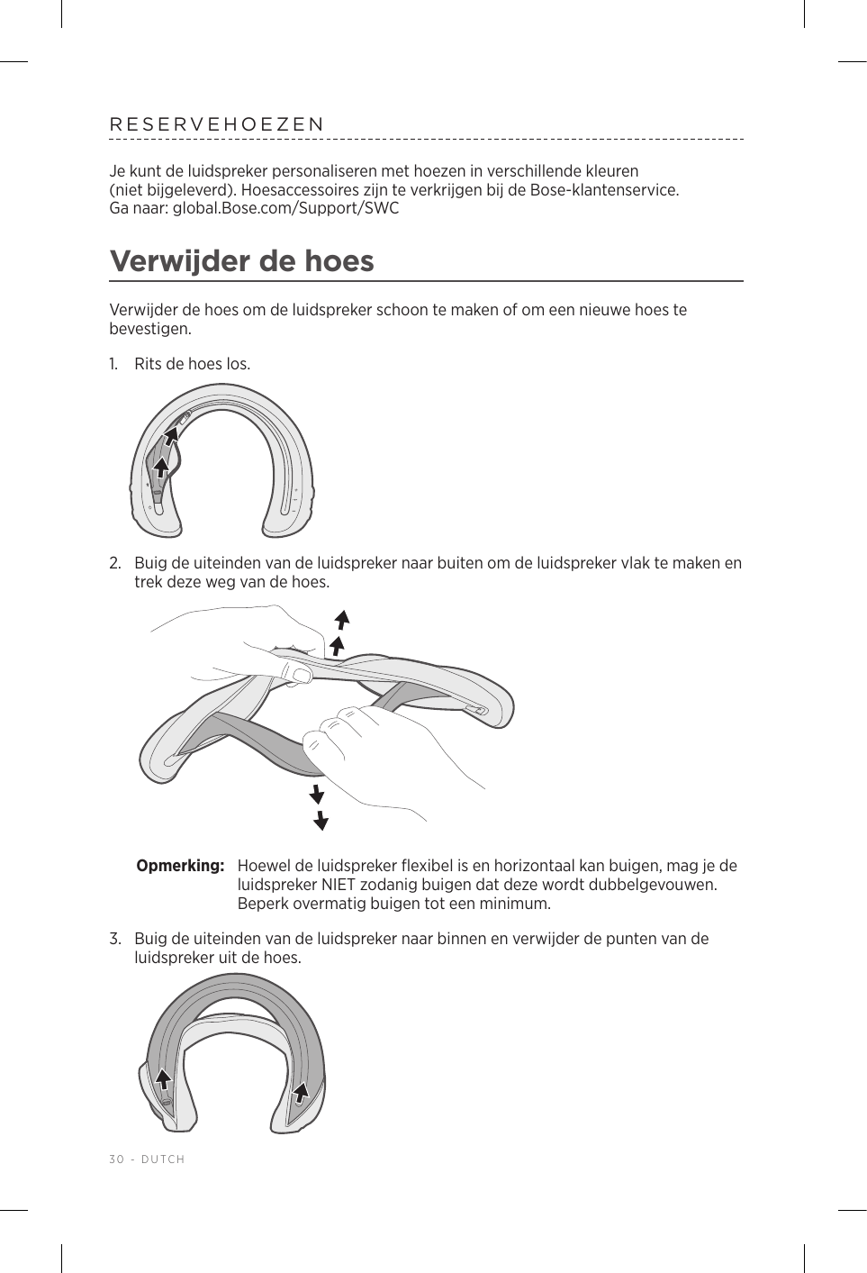 30 - DUTCHRESERVEHOEZENJe kunt de luidspreker personaliseren met hoezen in verschillende kleuren (nietbijgeleverd). Hoesaccessoires zijn te verkrijgen bij de Bose-klantenservice.  Ga naar: global.Bose.com/Support/SWC Verwijder de hoesVerwijder de hoes om de luidspreker schoon te maken of om een nieuwe hoes te bevestigen.1.  Rits de hoes los.2.  Buig de uiteinden van de luidspreker naar buiten om de luidspreker vlak te maken en trek deze weg van de hoes. Opmerking:  Hoewel de luidspreker flexibel is en horizontaal kan buigen, mag je de luidspreker NIET zodanig buigen dat deze wordt dubbelgevouwen. Beperk overmatig buigen tot een minimum.3.  Buig de uiteinden van de luidspreker naar binnen en verwijder de punten van de luidspreker uit de hoes. 