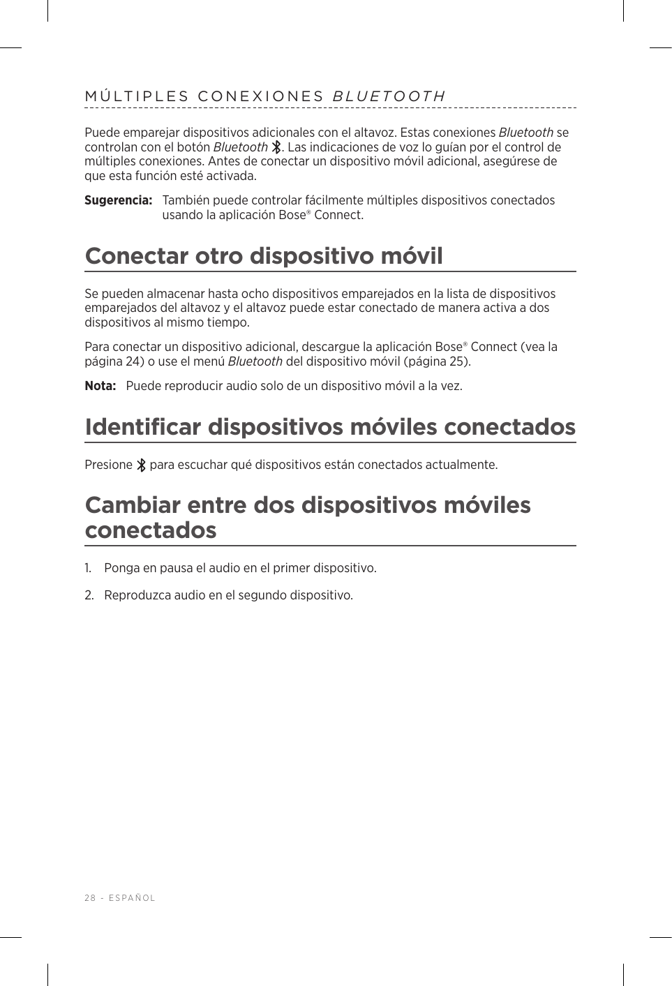 28 - ESPAÑOLMÚLTIPLES CONEXIONES BLUETOOTHPuede emparejar dispositivos adicionales con el altavoz. Estas conexiones Bluetooth se controlan con el botón Bluetooth . Las indicaciones de voz lo guían por el control de múltiples conexiones. Antes de conectar un dispositivo móvil adicional, asegúrese de que esta función esté activada.Sugerencia:  También puede controlar fácilmente múltiples dispositivos conectados usando la aplicación Bose® Connect.Conectar otro dispositivo móvilSe pueden almacenar hasta ocho dispositivos emparejados en la lista de dispositivos emparejados del altavoz y el altavoz puede estar conectado de manera activa a dos dispositivos al mismo tiempo.Para conectar un dispositivo adicional, descargue la aplicación Bose® Connect (vea la página 24) o use el menú Bluetooth del dispositivo móvil (página 25).Nota:  Puede reproducir audio solo de un dispositivo móvil a la vez. Identificar dispositivos móviles conectadosPresione   para escuchar qué dispositivos están conectados actualmente.Cambiar entre dos dispositivos móviles conectados1.  Ponga en pausa el audio en el primer dispositivo.2.  Reproduzca audio en el segundo dispositivo.