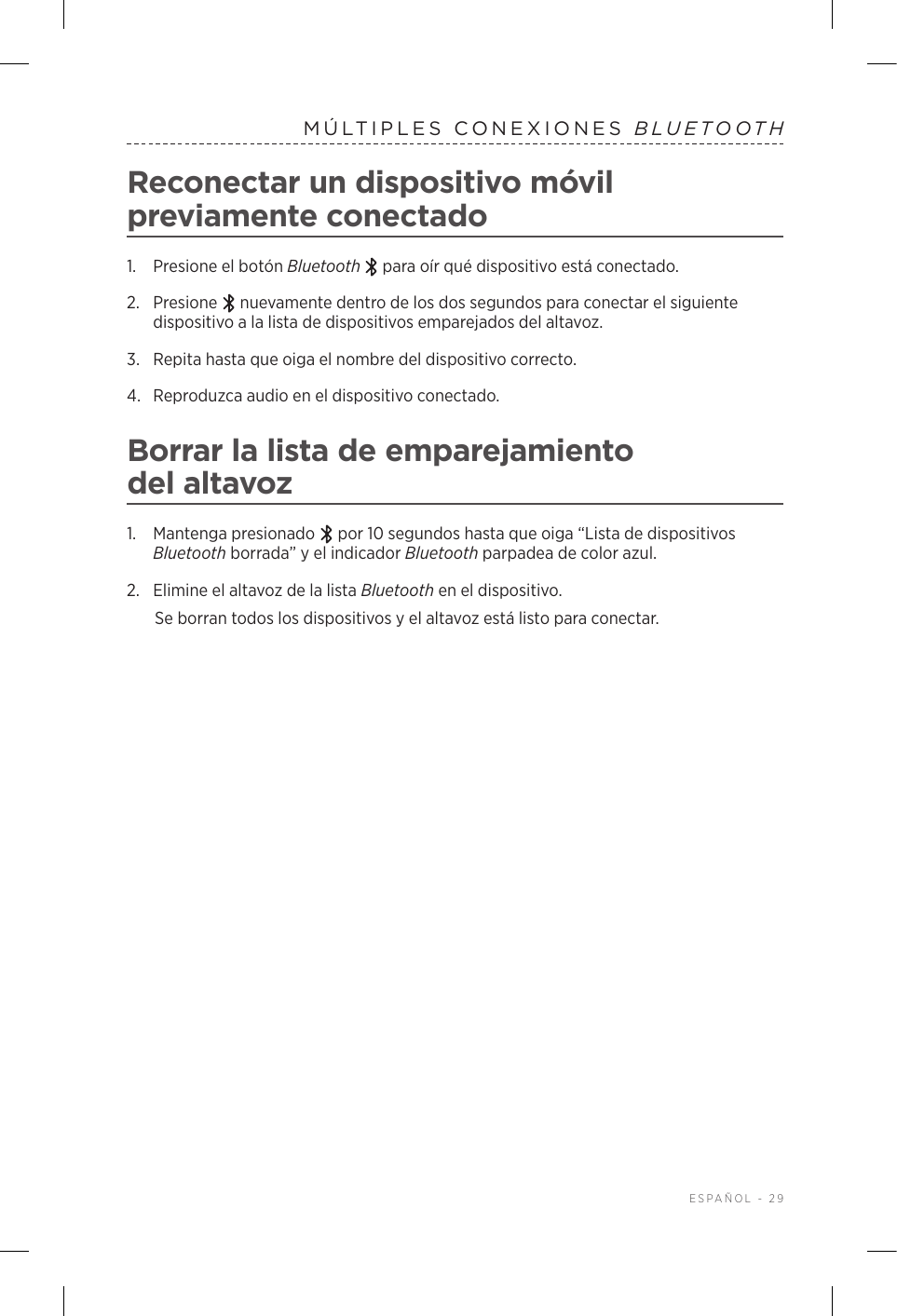  ESPAÑOL - 29MÚLTIPLES CONEXIONES BLUETOOTHReconectar un dispositivo móvil previamente conectado1.  Presione el botón Bluetooth  para oír qué dispositivo está conectado.2.   Presione   nuevamente dentro de los dos segundos para conectar el siguiente dispositivo a la lista de dispositivos emparejados del altavoz. 3.  Repita hasta que oiga el nombre del dispositivo correcto.4.  Reproduzca audio en el dispositivo conectado. Borrar la lista de emparejamiento delaltavoz1.  Mantenga presionado   por 10 segundos hasta que oiga “Lista de dispositivos Bluetooth borrada” y el indicador Bluetooth parpadea de color azul.2.  Elimine el altavoz de la lista Bluetooth en el dispositivo.Se borran todos los dispositivos y el altavoz está listo para conectar.