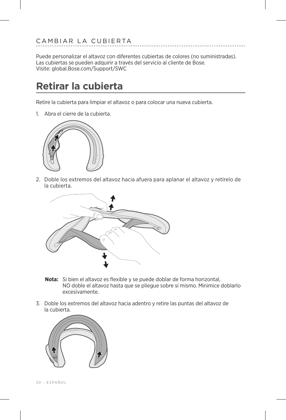 30 - ESPAÑOLCAMBIAR LA CUBIERTAPuede personalizar el altavoz con diferentes cubiertas de colores (no suministradas). Las cubiertas se pueden adquirir a través del servicio al cliente de Bose.  Visite: global.Bose.com/Support/SWC Retirar la cubiertaRetire la cubierta para limpiar el altavoz o para colocar una nueva cubierta.1.  Abra el cierre de la cubierta.2.  Doble los extremos del altavoz hacia afuera para aplanar el altavoz y retírelo de la cubierta. Nota:  Si bien el altavoz es flexible y se puede doblar de forma horizontal, NOdoble el altavoz hasta que se pliegue sobre sí mismo. Minimice doblarlo excesivamente.3.  Doble los extremos del altavoz hacia adentro y retire las puntas del altavoz de lacubierta. 
