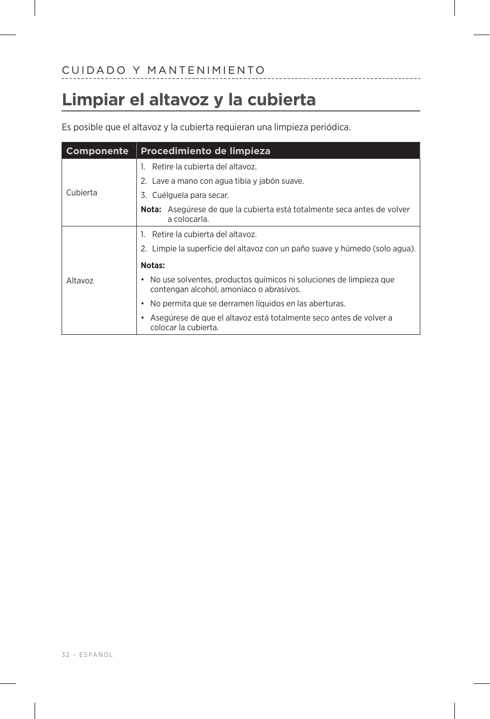 32 - ESPAÑOLCUIDADO Y MANTENIMIENTOLimpiar el altavoz y la cubiertaEs posible que el altavoz y la cubierta requieran una limpieza periódica.Componente Procedimiento de limpiezaCubierta1.  Retire la cubierta del altavoz. 2.  Lave a mano con agua tibia y jabón suave. 3.  Cuélguela para secar. Nota:  Asegúrese de que la cubierta está totalmente seca antes de volver a colocarla.Altavoz1.  Retire la cubierta del altavoz. 2.  Limpie la superficie del altavoz con un paño suave y húmedo (solo agua).Notas: •  No use solventes, productos químicos ni soluciones de limpieza que contengan alcohol, amoníaco o abrasivos.•  No permita que se derramen líquidos en las aberturas. •  Asegúrese de que el altavoz está totalmente seco antes de volver a colocar la cubierta.