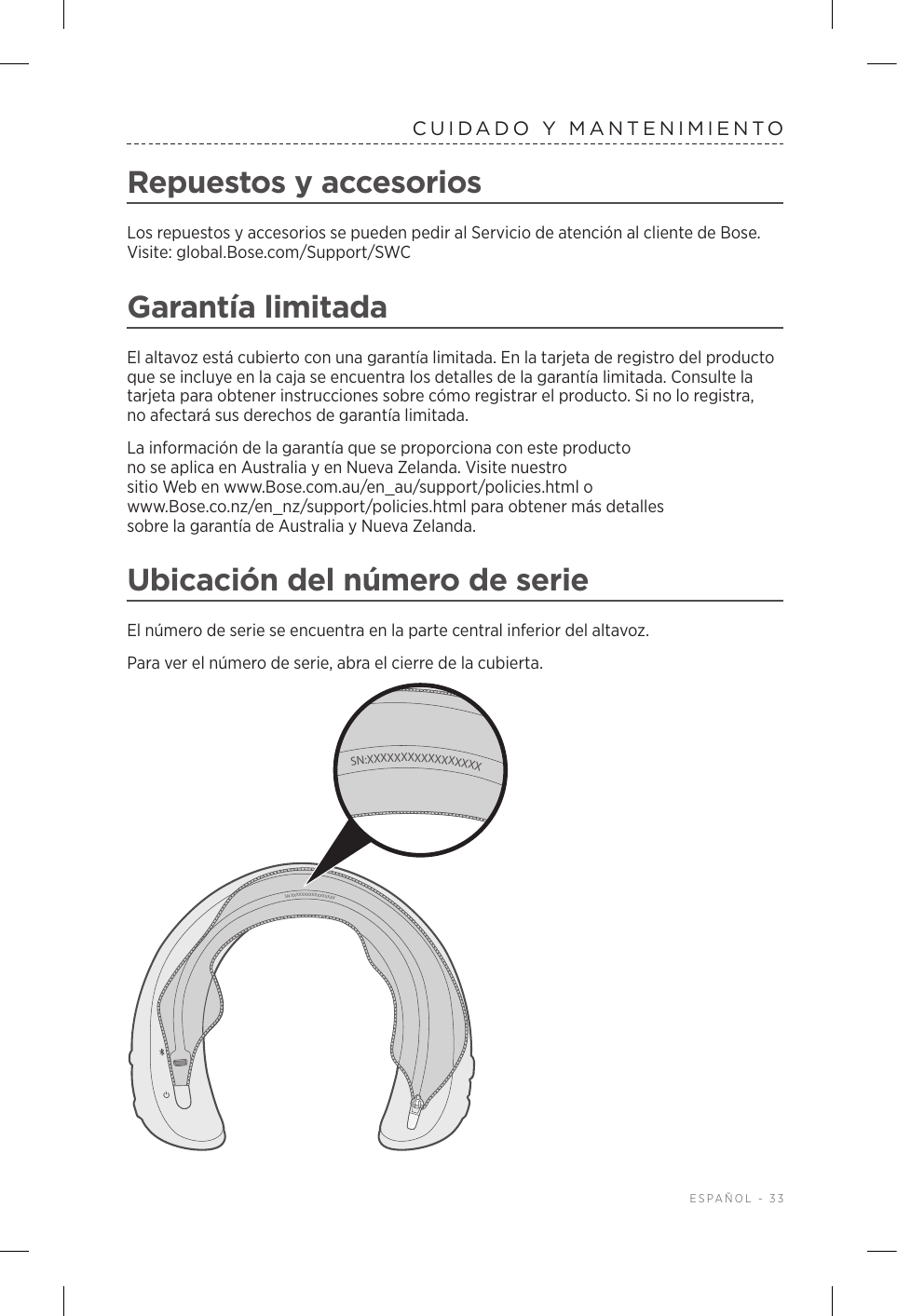  ESPAÑOL - 33CUIDADO Y MANTENIMIENTORepuestos y accesoriosLos repuestos y accesorios se pueden pedir al Servicio de atención al cliente de Bose. Visite: global.Bose.com/Support/SWCGarantía limitadaEl altavoz está cubierto con una garantía limitada. En la tarjeta de registro del producto que se incluye en la caja se encuentra los detalles de la garantía limitada. Consulte la tarjeta para obtener instrucciones sobre cómo registrar el producto. Si no lo registra, noafectará sus derechos de garantía limitada.La información de la garantía que se proporciona con este producto no se aplica en Australia y en Nueva Zelanda. Visite nuestro sitio Web en www.Bose.com.au/en_au/support/policies.html o www.Bose.co.nz/en_nz/support/policies.html para obtener más detalles sobrelagarantía de Australia y Nueva Zelanda.Ubicación del número de serieEl número de serie se encuentra en la parte central inferior del altavoz.Para ver el número de serie, abra el cierre de la cubierta. SN:XXXXXXXXXXXXXXXXXSN:XXXXXXXXXXXXXXXXX