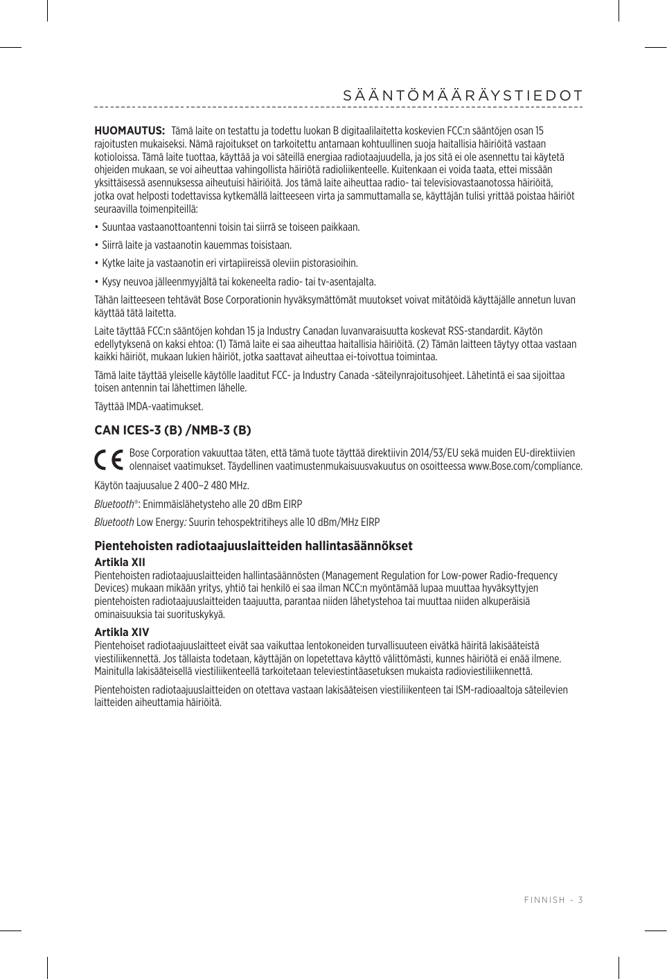  FINNISH - 3SÄÄNTÖMÄÄRÄYSTIEDOTHUOMAUTUS: Tämä laite on testattu ja todettu luokan B digitaalilaitetta koskevien FCC:n sääntöjen osan 15 rajoitusten mukaiseksi. Nämä rajoitukset on tarkoitettu antamaan kohtuullinen suoja haitallisia häiriöitä vastaan kotioloissa. Tämä laite tuottaa, käyttää ja voi säteillä energiaa radiotaajuudella, ja jos sitä ei ole asennettu tai käytetä ohjeiden mukaan, se voi aiheuttaa vahingollista häiriötä radioliikenteelle. Kuitenkaan ei voida taata, ettei missään yksittäisessä asennuksessa aiheutuisi häiriöitä. Jos tämä laite aiheuttaa radio- tai televisiovastaanotossa häiriöitä, jotka ovat helposti todettavissa kytkemällä laitteeseen virta ja sammuttamalla se, käyttäjän tulisi yrittää poistaa häiriöt seuraavilla toimenpiteillä:• Suuntaa vastaanottoantenni toisin tai siirrä se toiseen paikkaan.• Siirrä laite ja vastaanotin kauemmas toisistaan.• Kytke laite ja vastaanotin eri virtapiireissä oleviin pistorasioihin.• Kysy neuvoa jälleenmyyjältä tai kokeneelta radio- tai tv-asentajalta.Tähän laitteeseen tehtävät Bose Corporationin hyväksymättömät muutokset voivat mitätöidä käyttäjälle annetun luvan käyttää tätä laitetta. Laite täyttää FCC:n sääntöjen kohdan 15 ja Industry Canadan luvanvaraisuutta koskevat RSS-standardit. Käytön edellytyksenä on kaksi ehtoa: (1) Tämä laite ei saa aiheuttaa haitallisia häiriöitä. (2) Tämän laitteen täytyy ottaa vastaan kaikki häiriöt, mukaan lukien häiriöt, jotka saattavat aiheuttaa ei-toivottua toimintaa.Tämä laite täyttää yleiselle käytölle laaditut FCC- ja Industry Canada -säteilynrajoitusohjeet. Lähetintä ei saa sijoittaa toisen antennin tai lähettimen lähelle.Täyttää IMDA-vaatimukset. CAN ICES-3 (B) /NMB-3 (B)Bose Corporation vakuuttaa täten, että tämä tuote täyttää direktiivin 2014/53/EU sekä muiden EU-direktiivien olennaiset vaatimukset. Täydellinen vaatimustenmukaisuusvakuutus on osoitteessa www.Bose.com/compliance.Käytön taajuusalue 2 400–2 480 MHz. Bluetooth®: Enimmäislähetysteho alle 20 dBm EIRPBluetooth Low Energy: Suurin tehospektritiheys alle 10 dBm/MHz EIRPPientehoisten radiotaajuuslaitteiden hallintasäännöksetArtikla XIIPientehoisten radiotaajuuslaitteiden hallintasäännösten (Management Regulation for Low-power Radio-frequency Devices) mukaan mikään yritys, yhtiö tai henkilö ei saa ilman NCC:n myöntämää lupaa muuttaa hyväksyttyjen pientehoisten radiotaajuuslaitteiden taajuutta, parantaa niiden lähetystehoa tai muuttaa niiden alkuperäisiä ominaisuuksia tai suorituskykyä.Artikla XIVPientehoiset radiotaajuuslaitteet eivät saa vaikuttaa lentokoneiden turvallisuuteen eivätkä häiritä lakisääteistä viestiliikennettä. Jos tällaista todetaan, käyttäjän on lopetettava käyttö välittömästi, kunnes häiriötä ei enää ilmene. Mainitulla lakisääteisellä viestiliikenteellä tarkoitetaan televiestintäasetuksen mukaista radioviestiliikennettä.Pientehoisten radiotaajuuslaitteiden on otettava vastaan lakisääteisen viestiliikenteen tai ISM-radioaaltoja säteilevien laitteiden aiheuttamia häiriöitä.