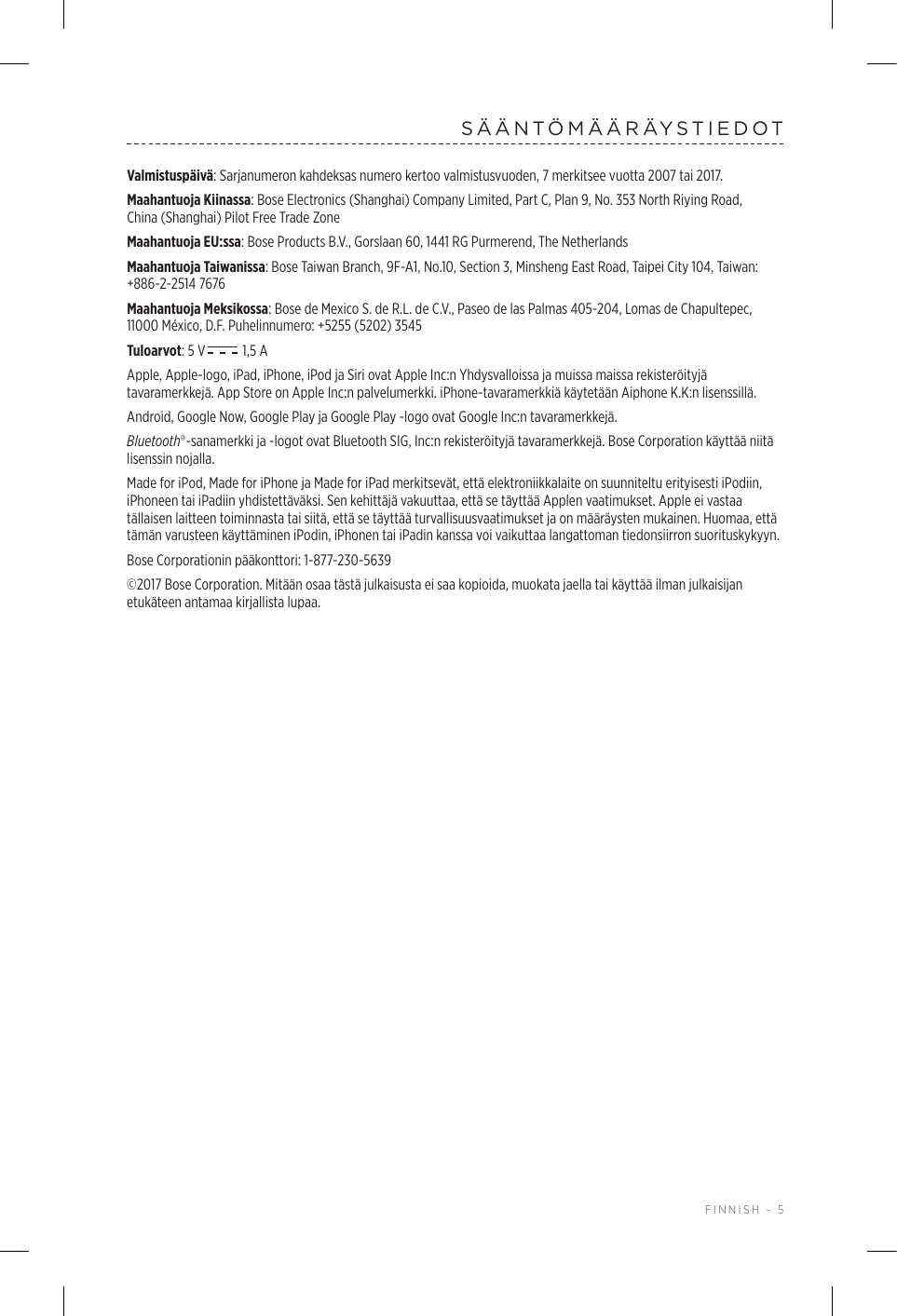  FINNISH - 5SÄÄNTÖMÄÄRÄYSTIEDOTValmistuspäivä: Sarjanumeron kahdeksas numero kertoo valmistusvuoden, 7 merkitsee vuotta 2007 tai 2017.Maahantuoja Kiinassa: Bose Electronics (Shanghai) Company Limited, Part C, Plan 9, No. 353 North Riying Road, China(Shanghai) Pilot Free Trade ZoneMaahantuoja EU:ssa: Bose Products B.V., Gorslaan 60, 1441 RG Purmerend, The Netherlands Maahantuoja Taiwanissa: Bose Taiwan Branch, 9F-A1, No.10, Section 3, Minsheng East Road, Taipei City 104, Taiwan: +886-2-2514 7676Maahantuoja Meksikossa: Bose de Mexico S. de R.L. de C.V., Paseo de las Palmas 405-204, Lomas de Chapultepec, 11000 México, D.F. Puhelinnumero: +5255 (5202) 3545Tuloarvot: 5 V  1,5 AApple, Apple-logo, iPad, iPhone, iPod ja Siri ovat Apple Inc:n Yhdysvalloissa ja muissa maissa rekisteröityjä tavaramerkkejä. App Store on Apple Inc:n palvelumerkki. iPhone-tavaramerkkiä käytetään Aiphone K.K:n lisenssillä.Android, Google Now, Google Play ja Google Play -logo ovat Google Inc:n tavaramerkkejä.Bluetooth®-sanamerkki ja -logot ovat Bluetooth SIG, Inc:n rekisteröityjä tavaramerkkejä. Bose Corporation käyttää niitä lisenssin nojalla.Made for iPod, Made for iPhone ja Made for iPad merkitsevät, että elektroniikkalaite on suunniteltu erityisesti iPodiin, iPhoneen tai iPadiin yhdistettäväksi. Sen kehittäjä vakuuttaa, että se täyttää Applen vaatimukset. Apple ei vastaa tällaisen laitteen toiminnasta tai siitä, että se täyttää turvallisuusvaatimukset ja on määräysten mukainen. Huomaa, että tämän varusteen käyttäminen iPodin, iPhonen tai iPadin kanssa voi vaikuttaa langattoman tiedonsiirron suorituskykyyn.Bose Corporationin pääkonttori: 1-877-230-5639©2017 Bose Corporation. Mitään osaa tästä julkaisusta ei saa kopioida, muokata jaella tai käyttää ilman julkaisijan etukäteen antamaa kirjallista lupaa.