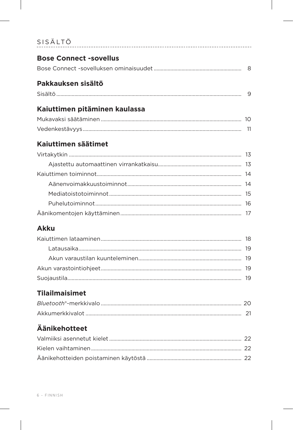 6 - FINNISHSISÄLTÖBose Connect -sovellusBose Connect -sovelluksen ominaisuudet ............................................................... 8Pakkauksen sisältöSisältö .....................................................................................................................................  9Kaiuttimen pitäminen kaulassaMukavaksi säätäminen ..................................................................................................... 10Vedenkestävyys ..................................................................................................................  11Kaiuttimen säätimetVirtakytkin ............................................................................................................................  13Ajastettu automaattinen virrankatkaisu............................................................  13Kaiuttimen toiminnot ........................................................................................................ 14Aänenvoimakkuustoiminnot ..................................................................................  14Mediatoistotoiminnot ...............................................................................................  15Puhelutoiminnot ......................................................................................................... 16Äänikomentojen käyttäminen .......................................................................................  17AkkuKaiuttimen lataaminen .....................................................................................................  18Latausaika ..................................................................................................................... 19Akun varaustilan kuunteleminen ..........................................................................  19Akun varastointiohjeet .....................................................................................................  19Suojaustila ............................................................................................................................. 19TilailmaisimetBluetooth®-merkkivalo .....................................................................................................  20Akkumerkkivalot ................................................................................................................  21ÄänikehotteetValmiiksi asennetut kielet ...............................................................................................  22Kielen vaihtaminen ............................................................................................................  22Äänikehotteiden poistaminen käytöstä ....................................................................  22