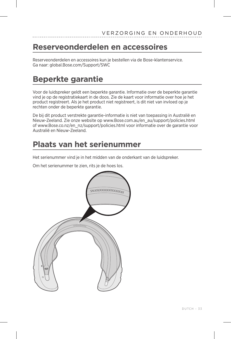  DUTCH - 33VERZORGING EN ONDERHOUDReserveonderdelen en accessoiresReserveonderdelen en accessoires kun je bestellen via de Bose-klantenservice. Ganaar:global.Bose.com/Support/SWCBeperkte garantieVoor de luidspreker geldt een beperkte garantie. Informatie over de beperkte garantie vind je op de registratiekaart in de doos. Zie de kaart voor informatie over hoe je het product registreert. Als je het product niet registreert, is dit niet van invloed op je rechten onder de beperkte garantie.De bij dit product verstrekte garantie-informatie is niet van toepassing in Australië en Nieuw-Zeeland. Zie onze website op www.Bose.com.au/en_au/support/policies.html of www.Bose.co.nz/en_nz/support/policies.html voor informatie over de garantie voor Australië en Nieuw-Zeeland.Plaats van het serienummerHet serienummer vind je in het midden van de onderkant van de luidspreker.Om het serienummer te zien, rits je de hoes los. SN:XXXXXXXXXXXXXXXXXSN:XXXXXXXXXXXXXXXXX