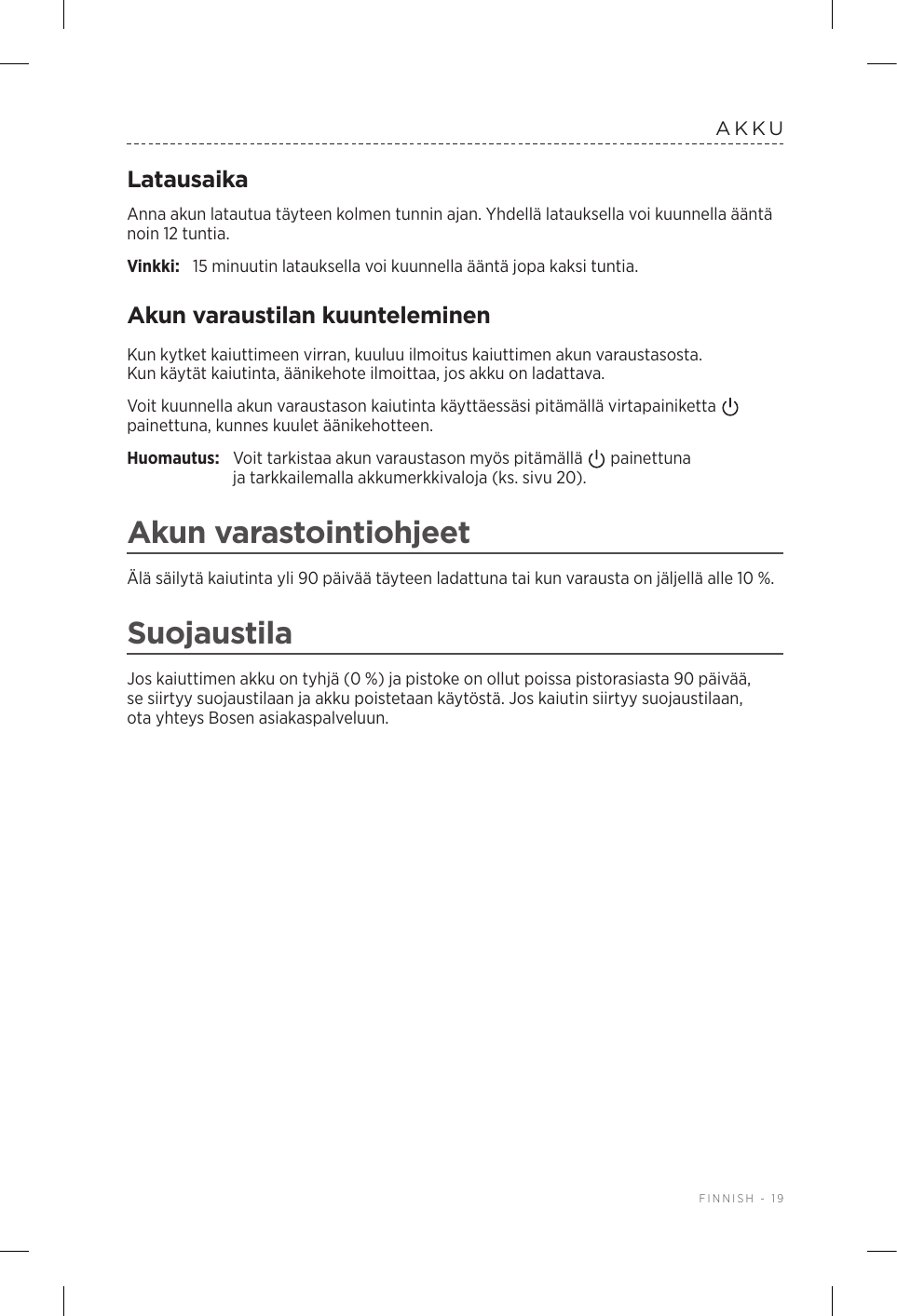  FINNISH - 19AKKULatausaikaAnna akun latautua täyteen kolmen tunnin ajan. Yhdellä latauksella voi kuunnella ääntä noin 12 tuntia.Vinkki:  15 minuutin latauksella voi kuunnella ääntä jopa kaksi tuntia. Akun varaustilan kuunteleminenKun kytket kaiuttimeen virran, kuuluu ilmoitus kaiuttimen akun varaustasosta. Kunkäytät kaiutinta, äänikehote ilmoittaa, jos akku on ladattava.Voit kuunnella akun varaustason kaiutinta käyttäessäsi pitämällä virtapainiketta   painettuna, kunnes kuulet äänikehotteen.Huomautus:  Voit tarkistaa akun varaustason myös pitämällä   painettuna jatarkkailemalla akkumerkkivaloja (ks. sivu 20). Akun varastointiohjeetÄlä säilytä kaiutinta yli 90 päivää täyteen ladattuna tai kun varausta on jäljellä alle 10 %. SuojaustilaJos kaiuttimen akku on tyhjä (0 %) ja pistoke on ollut poissa pistorasiasta 90 päivää, se siirtyy suojaustilaan ja akku poistetaan käytöstä. Jos kaiutin siirtyy suojaustilaan, otayhteys Bosen asiakaspalveluun. 