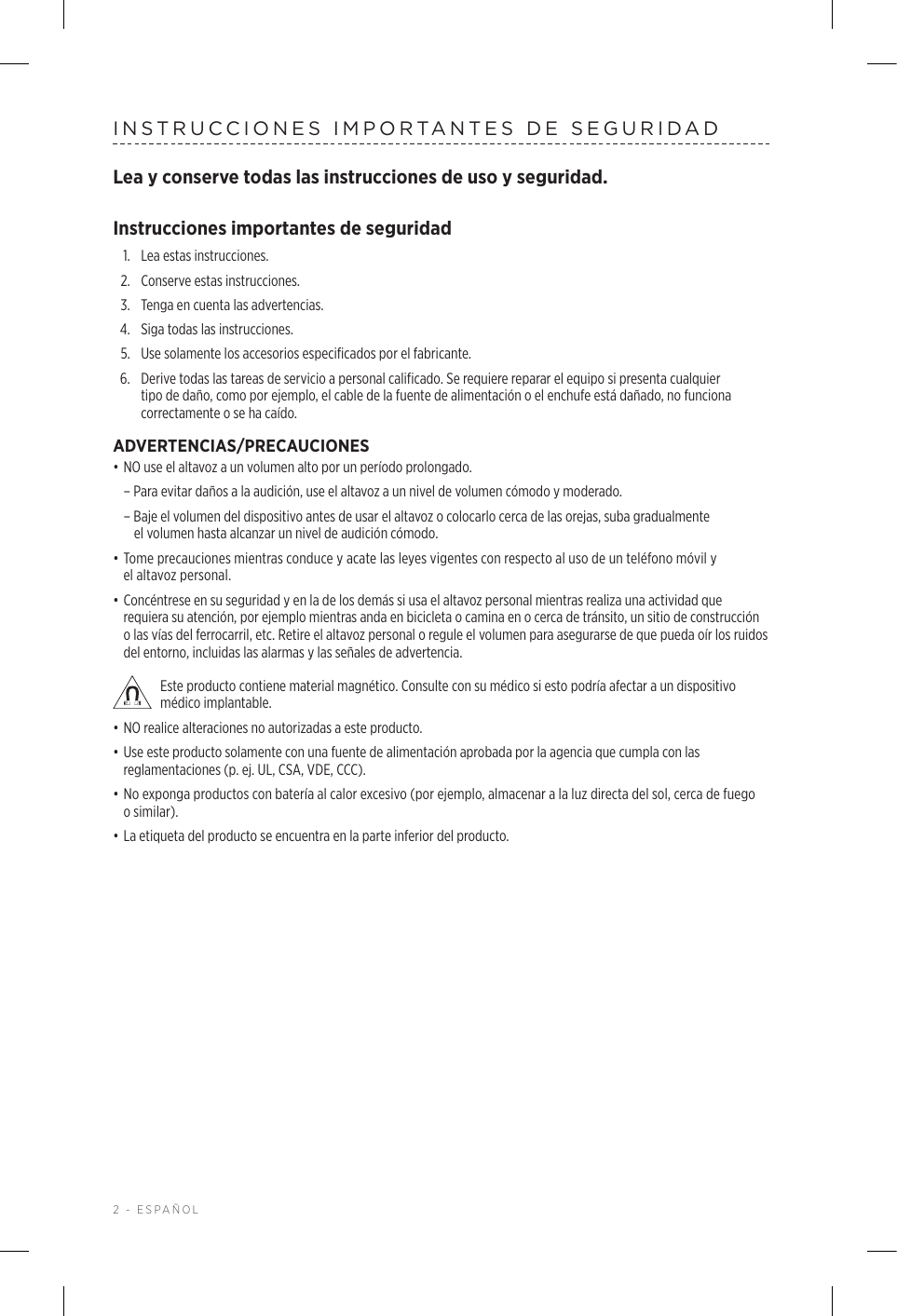 2 - ESPAÑOLINSTRUCCIONES IMPORTANTES DE SEGURIDADLea y conserve todas las instrucciones de uso y seguridad. Instrucciones importantes de seguridad1.  Lea estas instrucciones.2.  Conserve estas instrucciones.3.  Tenga en cuenta las advertencias.4.  Siga todas las instrucciones.5.   Use solamente los accesorios especificados por el fabricante.6.   Derive todas las tareas de servicio a personal calificado. Se requiere reparar el equipo si presenta cualquier tipo de daño, como por ejemplo, el cable de la fuente de alimentación o el enchufe está dañado, no funciona correctamente o se ha caído.ADVERTENCIAS/PRECAUCIONES• NO use el altavoz a un volumen alto por un período prolongado.  – Para evitar daños a la audición, use el altavoz a un nivel de volumen cómodo y moderado.  – Baje el volumen del dispositivo antes de usar el altavoz o colocarlo cerca de las orejas, suba gradualmente elvolumen hasta alcanzar un nivel de audición cómodo. • Tome precauciones mientras conduce y acate las leyes vigentes con respecto al uso de un teléfono móvil y elaltavoz personal.• Concéntrese en su seguridad y en la de los demás si usa el altavoz personal mientras realiza una actividad que requiera su atención, por ejemplo mientras anda en bicicleta o camina en o cerca de tránsito, un sitio de construcción o las vías del ferrocarril, etc. Retire el altavoz personal o regule el volumen para asegurarse de que pueda oír los ruidos del entorno, incluidas las alarmas y las señales de advertencia. Este producto contiene material magnético. Consulte con su médico si esto podría afectar a un dispositivo médico implantable.• NO realice alteraciones no autorizadas a este producto.• Use este producto solamente con una fuente de alimentación aprobada por la agencia que cumpla con las reglamentaciones (p. ej. UL, CSA, VDE, CCC).• No exponga productos con batería al calor excesivo (por ejemplo, almacenar a la luz directa del sol, cerca de fuego o similar).• La etiqueta del producto se encuentra en la parte inferior del producto.