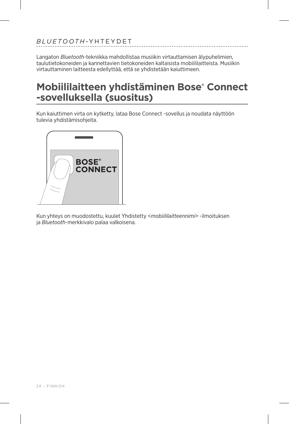 24 - FINNISHBLUETOOTH-YHTEYDETLangaton Bluetooth-tekniikka mahdollistaa musiikin virtauttamisen älypuhelimien, taulutietokoneiden ja kannettavien tietokoneiden kaltaisista mobiililaitteista. Musiikin virtauttaminen laitteesta edellyttää, että se yhdistetään kaiuttimeen.Mobiililaitteen yhdistäminen Bose® Connect -sovelluksella (suositus)Kun kaiuttimen virta on kytketty, lataa Bose Connect -sovellus ja noudata näyttöön tulevia yhdistämisohjeita.Kun yhteys on muodostettu, kuulet Yhdistetty &lt;mobiililaitteennimi&gt; -ilmoituksen jaBluetooth-merkkivalo palaa valkoisena.