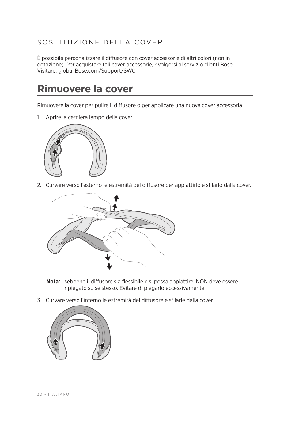 30 - ITALIANOSOSTITUZIONE DELLA COVERÈ possibile personalizzare il diffusore con cover accessorie di altri colori (non in dotazione). Per acquistare tali cover accessorie, rivolgersi al servizio clienti Bose.  Visitare: global.Bose.com/Support/SWC Rimuovere la coverRimuovere la cover per pulire il diffusore o per applicare una nuova cover accessoria.1.  Aprire la cerniera lampo della cover.2.  Curvare verso l’esterno le estremità del diffusore per appiattirlo e sfilarlo dalla cover. Nota:  sebbene il diffusore sia flessibile e si possa appiattire, NON deve essere ripiegato su se stesso. Evitare di piegarlo eccessivamente.3.  Curvare verso l’interno le estremità del diffusore e sfilarle dalla cover. 