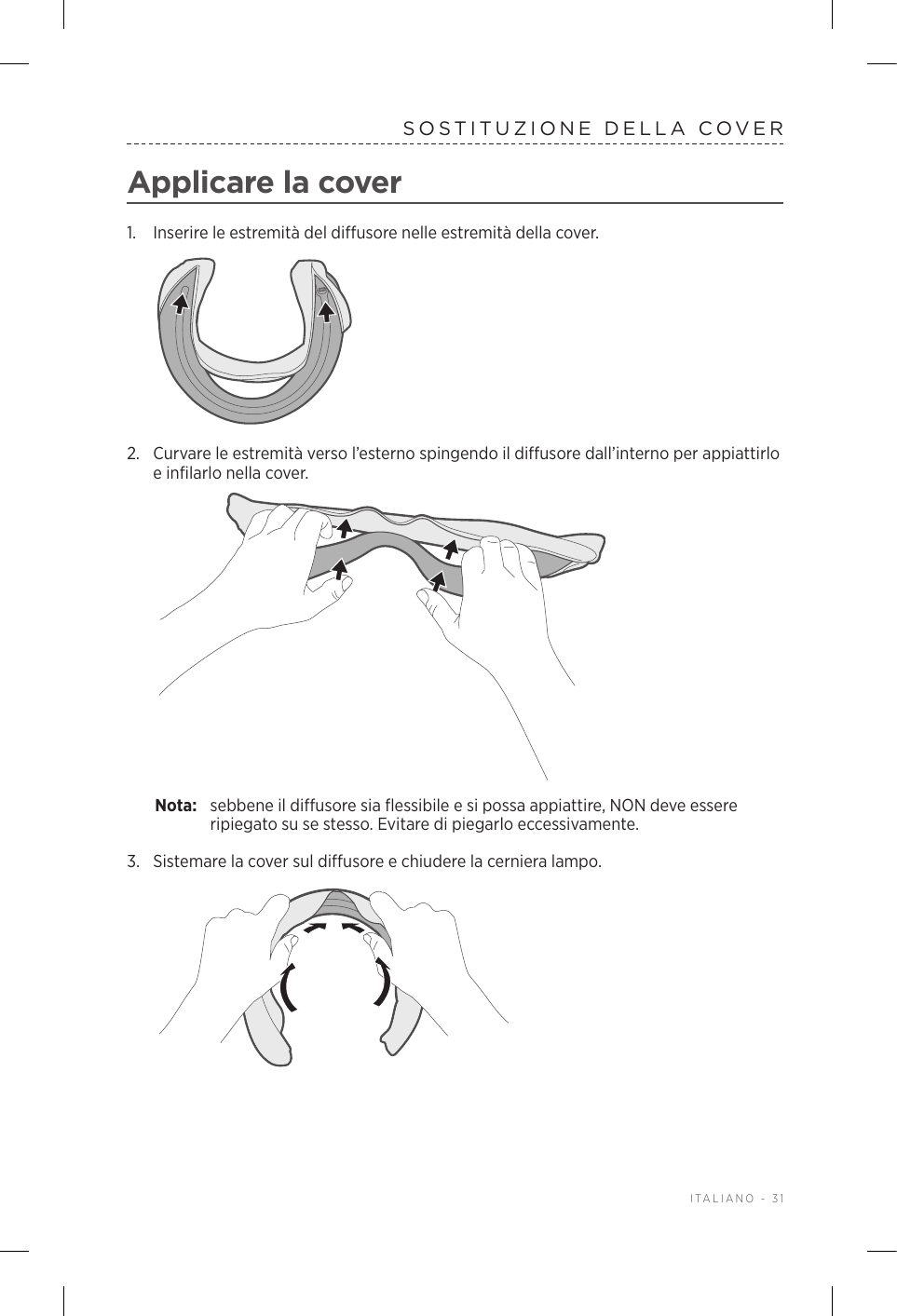  ITALIANO - 31SOSTITUZIONE DELLA COVERApplicare la cover1.  Inserire le estremità del diffusore nelle estremità della cover.2.  Curvare le estremità verso l’esterno spingendo il diffusore dall’interno per appiattirlo e infilarlo nella cover.Nota:  sebbene il diffusore sia flessibile e si possa appiattire, NON deve essere ripiegato su se stesso. Evitare di piegarlo eccessivamente.3.  Sistemare la cover sul diffusore e chiudere la cerniera lampo.